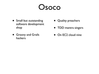 Osoco
•   Small but outstanding   •   Quality preachers
    software development
    shop                    •   TDD mantra singers

•   Groovy and Grails       •   On EC2 cloud nine
    hackers
 