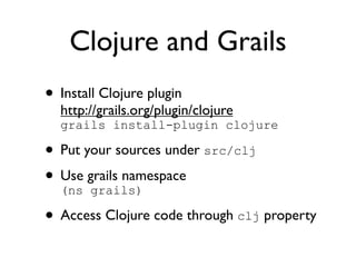 Clojure and Grails
• Install Clojure plugin
  http://grails.org/plugin/clojure
  grails install-plugin clojure

• Put your sources under src/clj
• Use grails namespace
  (ns grails)

• Access Clojure code through clj property
 
