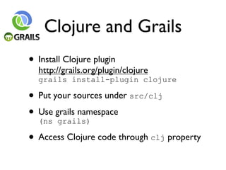 Clojure and Grails
• Install Clojure plugin
  http://grails.org/plugin/clojure
  grails install-plugin clojure

• Put your sources under src/clj
• Use grails namespace
  (ns grails)

• Access Clojure code through clj property
 