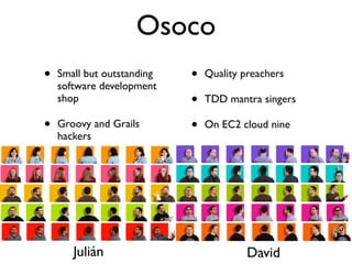 Osoco
•   Small but outstanding   •   Quality preachers
    software development
    shop                    •   TDD mantra singers

•   Groovy and Grails       •   On EC2 cloud nine
    hackers




       Julián                            David
 