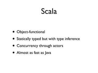 Scala

• Object-functional
• Statically typed but with type inference
• Concurrency through actors
• Almost as fast as Java
 