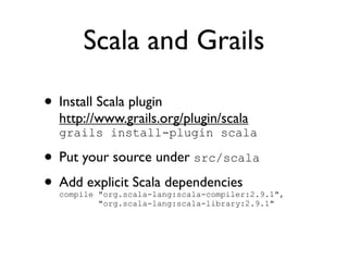 Scala and Grails

• Install Scala plugin
  http://www.grails.org/plugin/scala
  grails install-plugin scala

• Put your source under src/scala
• Add explicit Scala dependencies
  compile "org.scala-lang:scala-compiler:2.9.1",
          "org.scala-lang:scala-library:2.9.1"
 