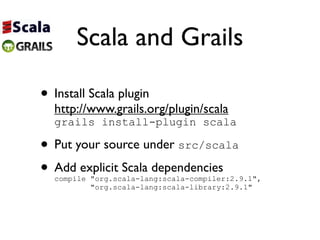 Scala and Grails

• Install Scala plugin
  http://www.grails.org/plugin/scala
  grails install-plugin scala

• Put your source under src/scala
• Add explicit Scala dependencies
  compile "org.scala-lang:scala-compiler:2.9.1",
          "org.scala-lang:scala-library:2.9.1"
 