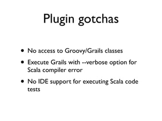 Plugin gotchas

• No access to Groovy/Grails classes
• Execute Grails with --verbose option for
  Scala compiler error
• No IDE support for executing Scala code
  tests
 