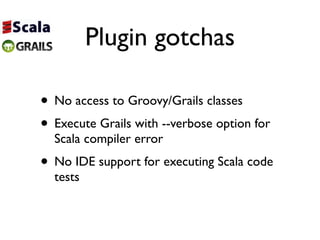 Plugin gotchas

• No access to Groovy/Grails classes
• Execute Grails with --verbose option for
  Scala compiler error
• No IDE support for executing Scala code
  tests
 