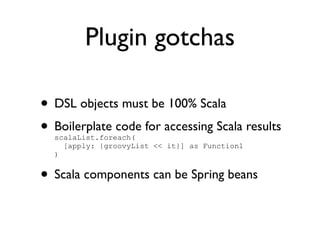 Plugin gotchas

• DSL objects must be 100% Scala
• Boilerplate code for accessing Scala results
  scalaList.foreach(
    [apply: {groovyList << it}] as Function1
  )


• Scala components can be Spring beans
 