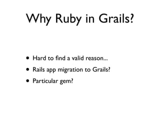 Why Ruby in Grails?

• Hard to ﬁnd a valid reason...
• Rails app migration to Grails?
• Particular gem?
 