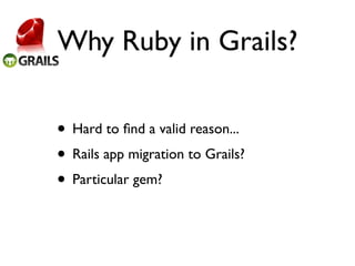 Why Ruby in Grails?

• Hard to ﬁnd a valid reason...
• Rails app migration to Grails?
• Particular gem?
 