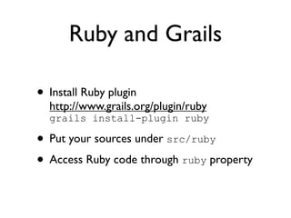 Ruby and Grails

• Install Ruby plugin
  http://www.grails.org/plugin/ruby
  grails install-plugin ruby

• Put your sources under src/ruby
• Access Ruby code through ruby property
 