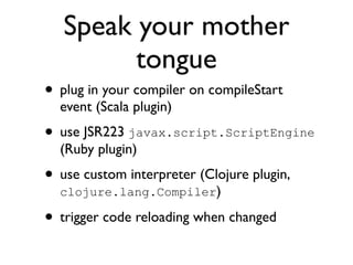 Speak your mother
         tongue
• plug in your compiler on compileStart
  event (Scala plugin)
• use JSR223 javax.script.ScriptEngine
  (Ruby plugin)
• use custom interpreter (Clojure plugin,
  clojure.lang.Compiler)

• trigger code reloading when changed
 