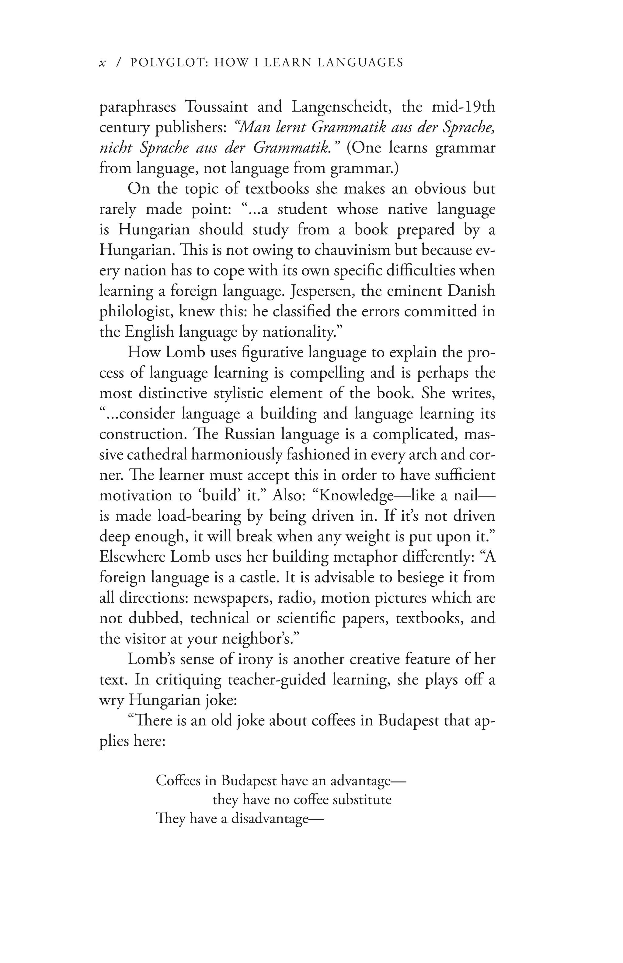 x / POLYGLOT: HOW I LE AR N L A NGUAGES
paraphrases Toussaint and Langenscheidt, the mid-19th
century publishers: “Man lernt Grammatik aus der Sprache,
nicht Sprache aus der Grammatik.” (One learns grammar
from language, not language from grammar.)
On the topic of textbooks she makes an obvious but
rarely made point: “...a student whose native language
is Hungarian should study from a book prepared by a
Hungarian. This is not owing to chauvinism but because ev-
ery nation has to cope with its own specific difficulties when
learning a foreign language. Jespersen, the eminent Danish
philologist, knew this: he classified the errors committed in
the English language by nationality.”
How Lomb uses figurative language to explain the pro-
cess of language learning is compelling and is perhaps the
most distinctive stylistic element of the book. She writes,
“...consider language a building and language learning its
construction. The Russian language is a complicated, mas-
sive cathedral harmoniously fashioned in every arch and cor-
ner. The learner must accept this in order to have sufficient
motivation to ‘build’ it.” Also: “Knowledge—like a nail—
is made load-bearing by being driven in. If it’s not driven
deep enough, it will break when any weight is put upon it.”
Elsewhere Lomb uses her building metaphor differently: “A
foreign language is a castle. It is advisable to besiege it from
all directions: newspapers, radio, motion pictures which are
not dubbed, technical or scientific papers, textbooks, and
the visitor at your neighbor’s.”
Lomb’s sense of irony is another creative feature of her
text. In critiquing teacher-guided learning, she plays off a
wry Hungarian joke:
“There is an old joke about coffees in Budapest that ap-
plies here:
Coffees in Budapest have an advantage—
	 they have no coffee substitute
They have a disadvantage—
 