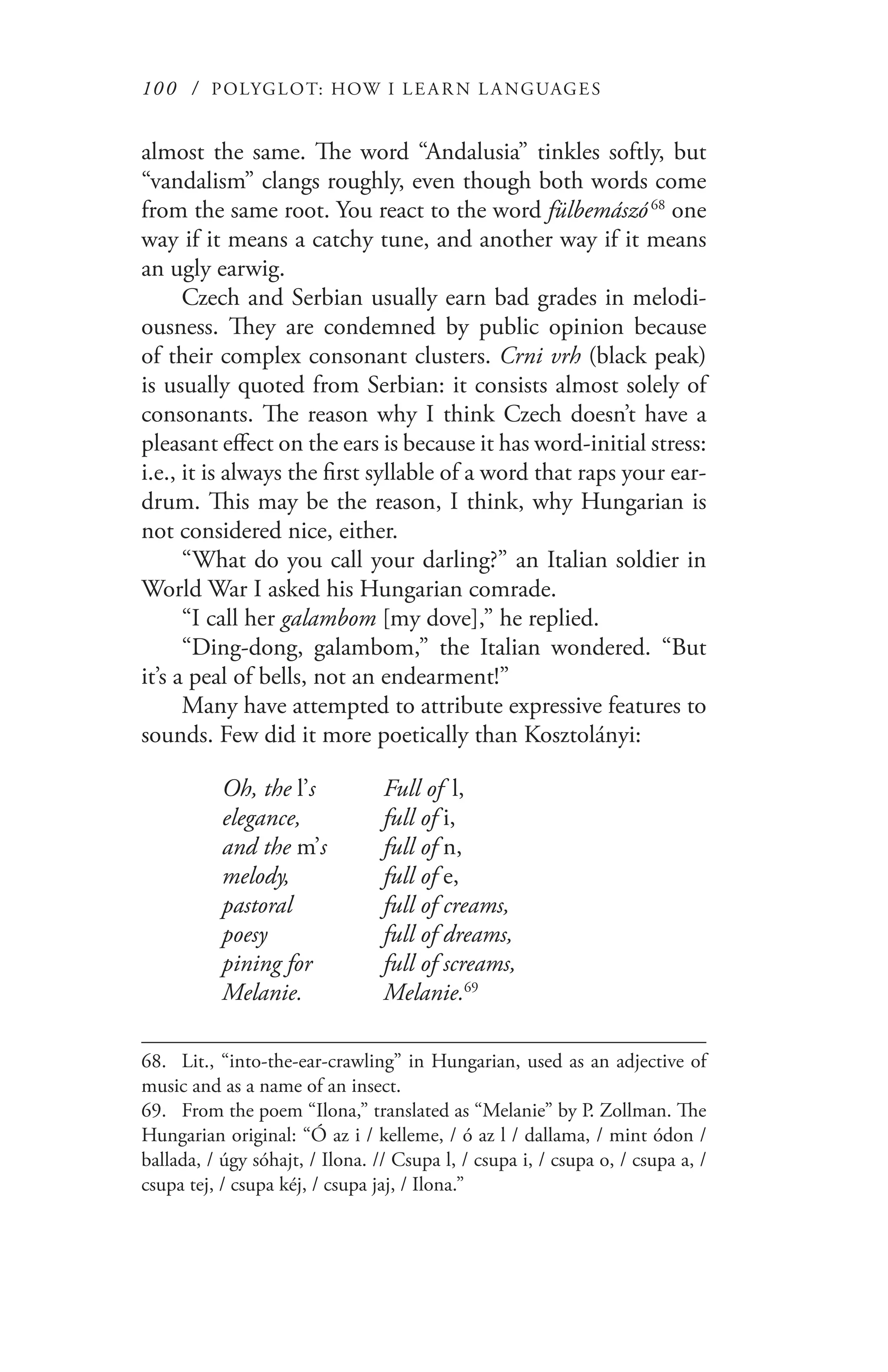 100 / POLYGLOT: HOW I LE AR N L A NGUAGES
almost the same. The word “Andalusia” tinkles softly, but
“vandalism” clangs roughly, even though both words come
from the same root. You react to the word fülbemászó 68
one
way if it means a catchy tune, and another way if it means
an ugly earwig.
Czech and Serbian usually earn bad grades in melodi-
ousness. They are condemned by public opinion because
of their complex consonant clusters. Crni vrh (black peak)
is usually quoted from Serbian: it consists almost solely of
consonants. The reason why I think Czech doesn’t have a
pleasant effect on the ears is because it has word-initial stress:
i.e., it is always the first syllable of a word that raps your ear-
drum. This may be the reason, I think, why Hungarian is
not considered nice, either.
“What do you call your darling?” an Italian soldier in
World War I asked his Hungarian comrade.
“I call her galambom [my dove],” he replied.
“Ding-dong, galambom,” the Italian wondered. “But
it’s a peal of bells, not an endearment!”
Many have attempted to attribute expressive features to
sounds. Few did it more poetically than Kosztolányi:
Oh, the l’s	 Full of  l,
elegance,		 full of i,
and the m’s	 full of n,
melody,		 full of e,
pastoral		 full of creams,
poesy		 full of dreams,
pining for	 full of screams,
Melanie.	 Melanie.69
68.	 Lit., “into-the-ear-crawling” in Hungarian, used as an adjective of
music and as a name of an insect.
69.	 From the poem “Ilona,” translated as “Melanie” by P. Zollman. The
Hungarian original: “Ó az i / kelleme, / ó az l / dallama, / mint ódon /
ballada, / úgy sóhajt, / Ilona. // Csupa l, / csupa i, / csupa o, / csupa a, /
csupa tej, / csupa kéj, / csupa jaj, / Ilona.”
 