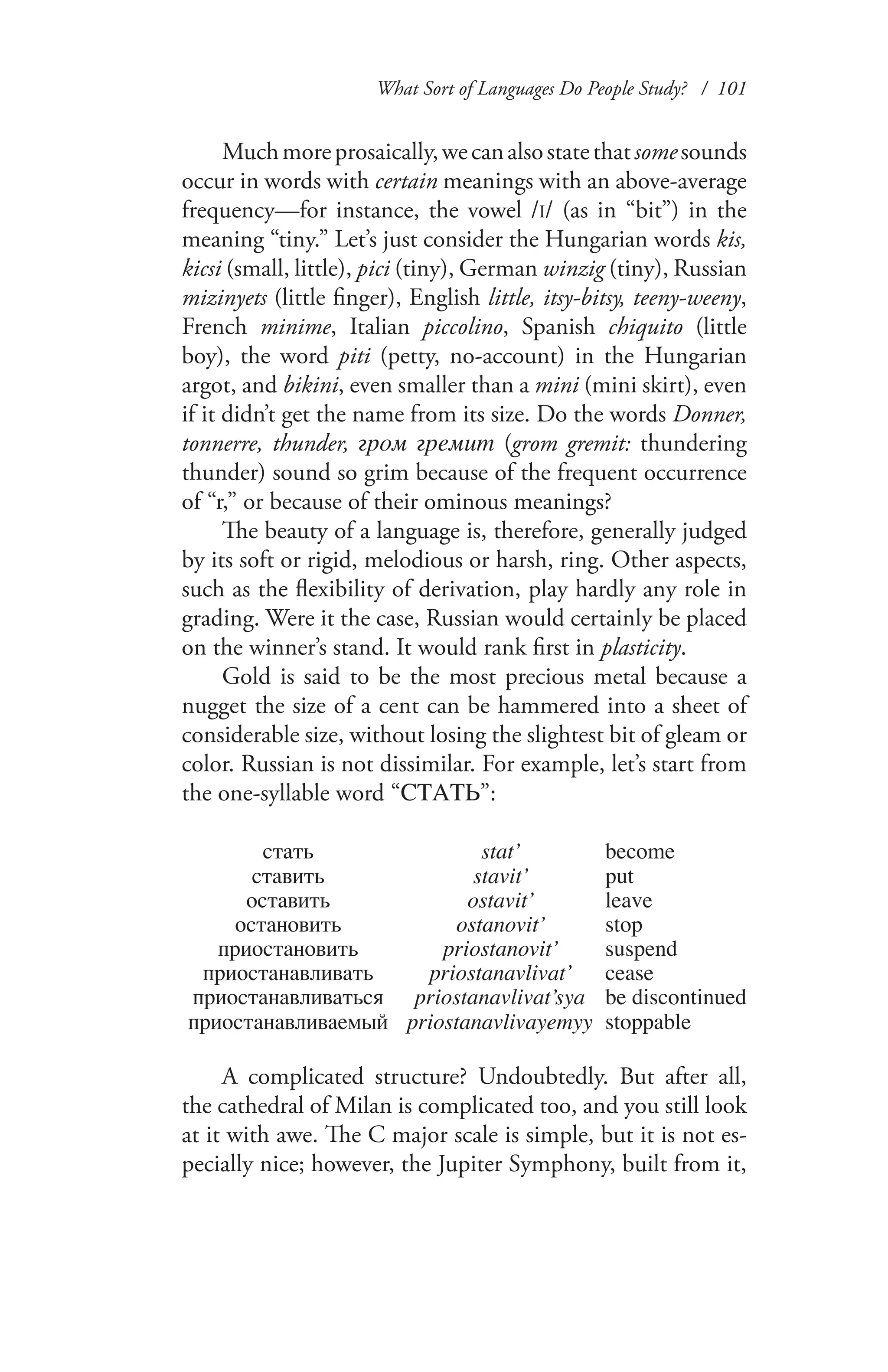 What Sort of Languages Do People Study? / 101
Muchmoreprosaically,wecanalsostatethatsomesounds
occur in words with certain meanings with an above-average
frequency—for instance, the vowel /I/ (as in “bit”) in the
meaning “tiny.” Let’s just consider the Hungarian words kis,
kicsi (small, little), pici (tiny), German winzig (tiny), Russian
mizinyets (little finger), English little, itsy-bitsy, teeny-weeny,
French minime, Italian piccolino, Spanish chiquito (little
boy), the word piti (petty, no-account) in the Hungarian
argot, and bikini, even smaller than a mini (mini skirt), even
if it didn’t get the name from its size. Do the words Donner,
tonnerre, thunder, гром гремит (grom gremit: thundering
thunder) sound so grim because of the frequent occurrence
of “r,” or because of their ominous meanings?
The beauty of a language is, therefore, generally judged
by its soft or rigid, melodious or harsh, ring. Other aspects,
such as the flexibility of derivation, play hardly any role in
grading. Were it the case, Russian would certainly be placed
on the winner’s stand. It would rank first in plasticity.
Gold is said to be the most precious metal because a
nugget the size of a cent can be hammered into a sheet of
considerable size, without losing the slightest bit of gleam or
color. Russian is not dissimilar. For example, let’s start from
the one-syllable word “СТАТЬ”:
стать stat’ become
ставить stavit’ put
оставить ostavit’ leave
остановить ostanovit’ stop
приостановить priostanovit’ suspend
приостанавливать priostanavlivat’ cease
приостанавливаться priostanavlivat’sya be discontinued
приостанавливаемый priostanavlivayemyy stoppable
	 	
A complicated structure? Undoubtedly. But after all,
the cathedral of Milan is complicated too, and you still look
at it with awe. The C major scale is simple, but it is not es-
pecially nice; however, the Jupiter Symphony, built from it,
 