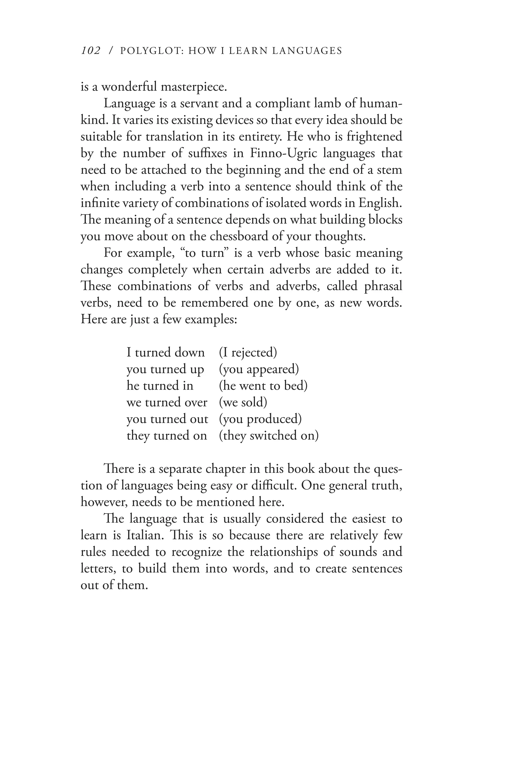 102 / POLYGLOT: HOW I LE AR N L A NGUAGES
is a wonderful masterpiece.
Language is a servant and a compliant lamb of human-
kind. It varies its existing devices so that every idea should be
suitable for translation in its entirety. He who is frightened
by the number of suffixes in Finno-Ugric languages that
need to be attached to the beginning and the end of a stem
when including a verb into a sentence should think of the
infinite variety of combinations of isolated words in English.
The meaning of a sentence depends on what building blocks
you move about on the chessboard of your thoughts.
For example, “to turn” is a verb whose basic meaning
changes completely when certain adverbs are added to it.
These combinations of verbs and adverbs, called phrasal
verbs, need to be remembered one by one, as new words.
Here are just a few examples:
I turned down	 (I rejected)
you turned up	 (you appeared)
he turned in	 (he went to bed)
we turned over	 (we sold)
you turned out	 (you produced)
they turned on	 (they switched on)
There is a separate chapter in this book about the ques-
tion of languages being easy or difficult. One general truth,
however, needs to be mentioned here.
The language that is usually considered the easiest to
learn is Italian. This is so because there are relatively few
rules needed to recognize the relationships of sounds and
letters, to build them into words, and to create sentences
out of them.
 