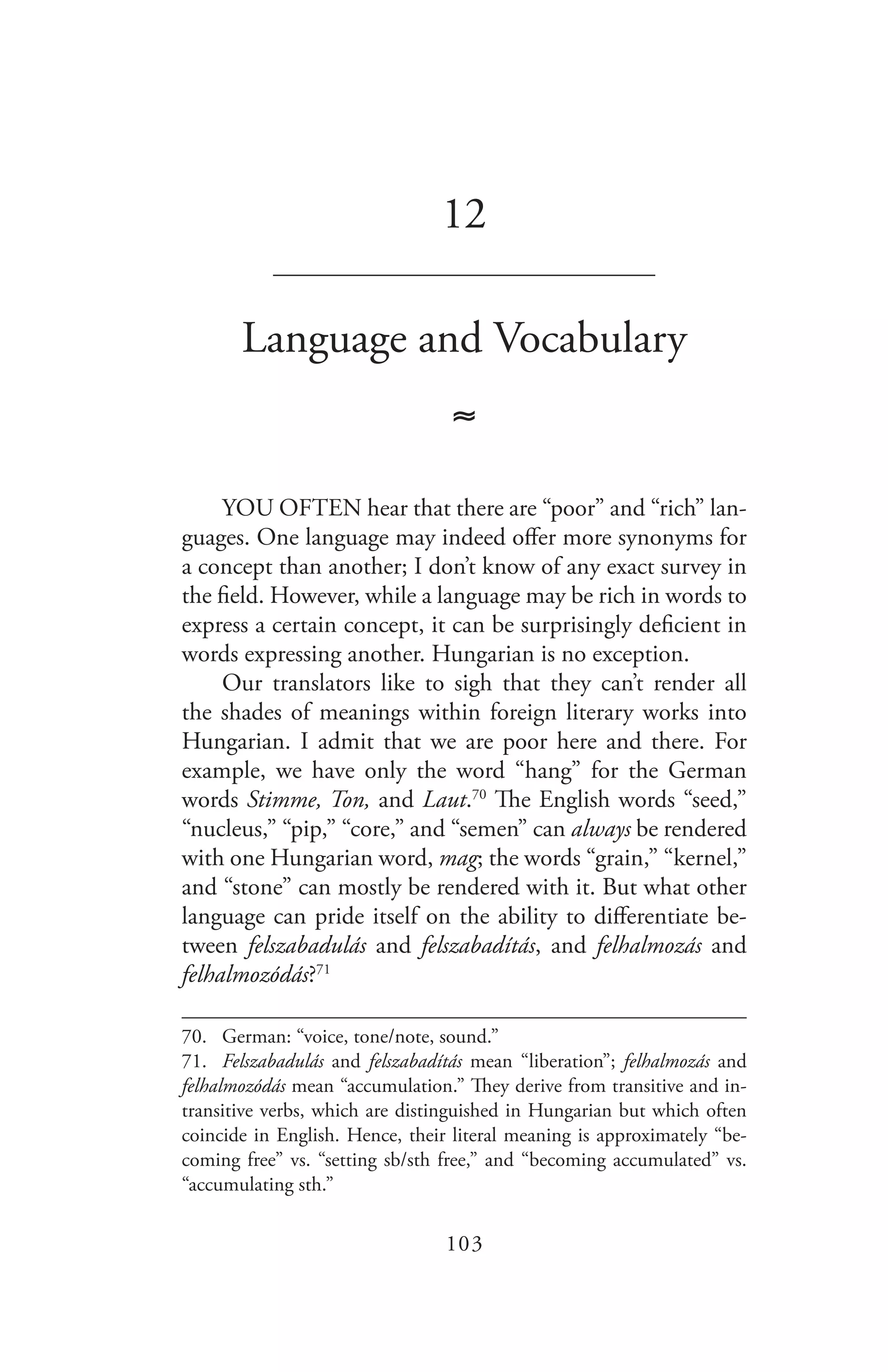 103
12
_______________________________
Language and Vocabulary
≈
YOU OFTEN hear that there are “poor” and “rich” lan-
guages. One language may indeed offer more synonyms for
a concept than another; I don’t know of any exact survey in
the field. However, while a language may be rich in words to
express a certain concept, it can be surprisingly deficient in
words expressing another. Hungarian is no exception.
Our translators like to sigh that they can’t render all
the shades of meanings within foreign literary works into
Hungarian. I admit that we are poor here and there. For
example, we have only the word “hang” for the German
words Stimme, Ton, and Laut.70
The English words “seed,”
“nucleus,” “pip,” “core,” and “semen” can always be rendered
with one Hungarian word, mag; the words “grain,” “kernel,”
and “stone” can mostly be rendered with it. But what other
language can pride itself on the ability to differentiate be-
tween felszabadulás and felszabadítás, and felhalmozás and
felhalmozódás?71
70.	 German: “voice, tone/note, sound.”
71.	 Felszabadulás and felszabadítás mean “liberation”; felhalmozás and
felhalmozódás mean “accumulation.” They derive from transitive and in-
transitive verbs, which are distinguished in Hungarian but which often
coincide in English. Hence, their literal meaning is approximately “be-
coming free” vs. “setting sb/sth free,” and “becoming accumulated” vs.
“accumulating sth.”
 