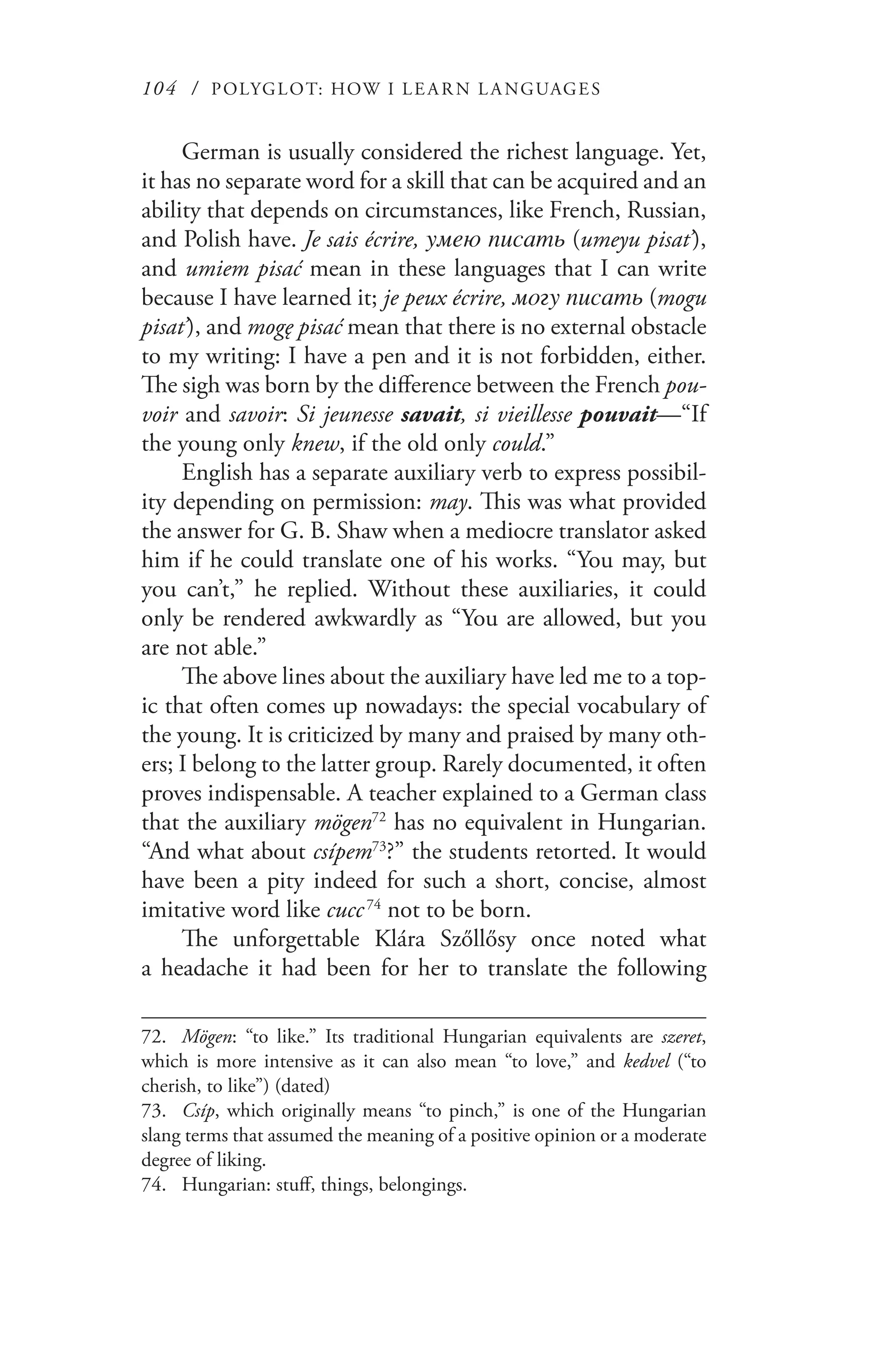 104 / POLYGLOT: HOW I LE AR N L A NGUAGES
German is usually considered the richest language. Yet,
it has no separate word for a skill that can be acquired and an
ability that depends on circumstances, like French, Russian,
and Polish have. Je sais écrire, умею писать (umeyu pisat’),
and umiem pisać mean in these languages that I can write
because I have learned it; je peux écrire, могу писать (mogu
pisat’), and mogę pisać mean that there is no external obstacle
to my writing: I have a pen and it is not forbidden, either.
The sigh was born by the difference between the French pou-
voir and savoir: Si jeunesse savait, si vieillesse pouvait—“If
the young only knew, if the old only could.”
English has a separate auxiliary verb to express possibil-
ity depending on permission: may. This was what provided
the answer for G. B. Shaw when a mediocre translator asked
him if he could translate one of his works. “You may, but
you can’t,” he replied. Without these auxiliaries, it could
only be rendered awkwardly as “You are allowed, but you
are not able.”
The above lines about the auxiliary have led me to a top-
ic that often comes up nowadays: the special vocabulary of
the young. It is criticized by many and praised by many oth-
ers; I belong to the latter group. Rarely documented, it often
proves indispensable. A teacher explained to a German class
that the auxiliary mögen72
has no equivalent in Hungarian.
“And what about csípem73
?” the students retorted. It would
have been a pity indeed for such a short, concise, almost
imitative word like cucc 74
not to be born.
The unforgettable Klára Szőllősy once noted what
a headache it had been for her to translate the following
72.	 Mögen: “to like.” Its traditional Hungarian equivalents are szeret,
which is more intensive as it can also mean “to love,” and kedvel (“to
cherish, to like”) (dated)
73.	 Csíp, which originally means “to pinch,” is one of the Hungarian
slang terms that assumed the meaning of a positive opinion or a moderate
degree of liking.
74.	 Hungarian: stuff, things, belongings.
 
