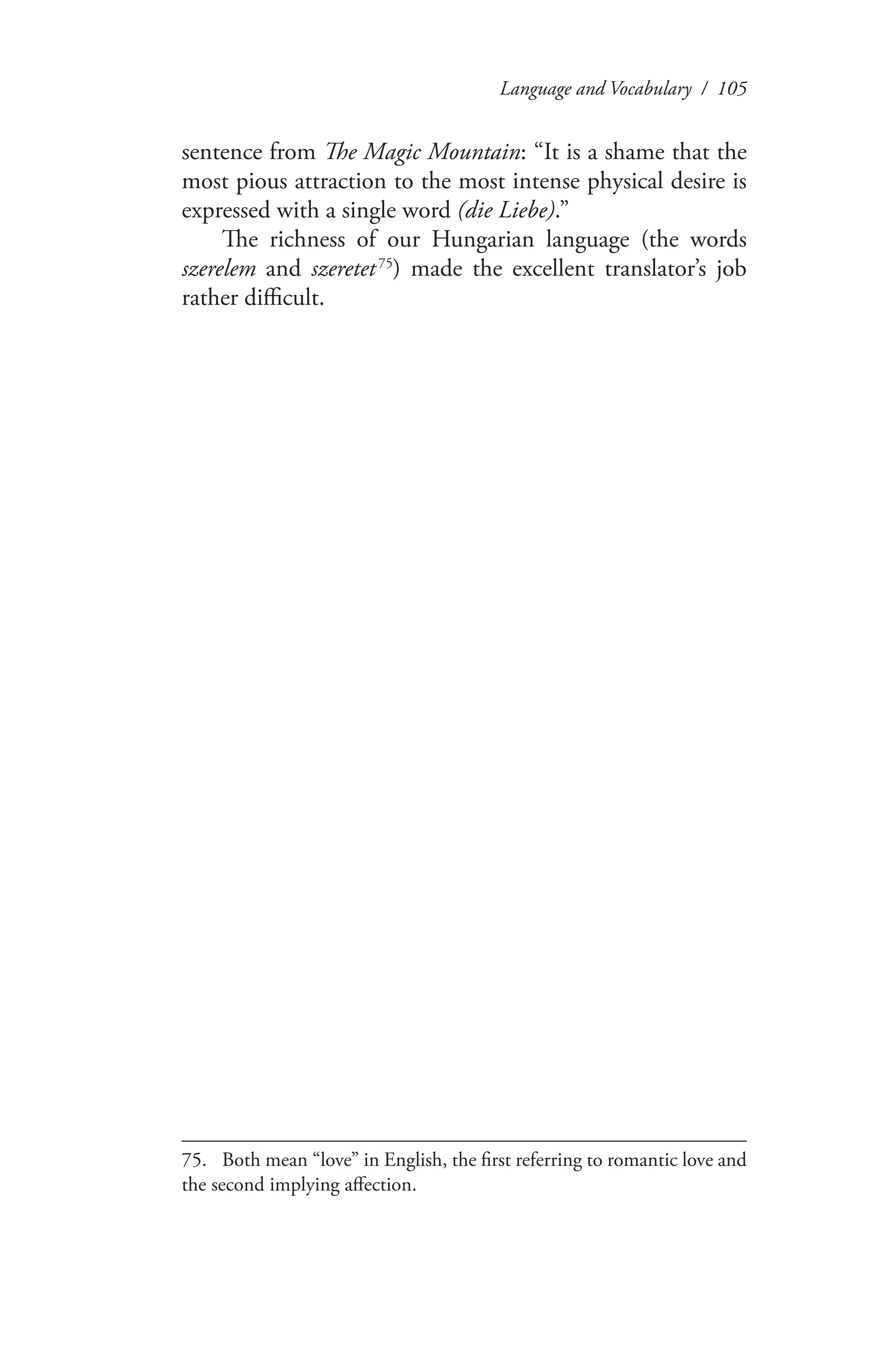 Language and Vocabulary / 105
sentence from The Magic Mountain: “It is a shame that the
most pious attraction to the most intense physical desire is
expressed with a single word (die Liebe).”
The richness of our Hungarian language (the words
szerelem and szeretet 75
) made the excellent translator’s job
rather difficult.
75.	 Both mean “love” in English, the first referring to romantic love and
the second implying affection.
 
