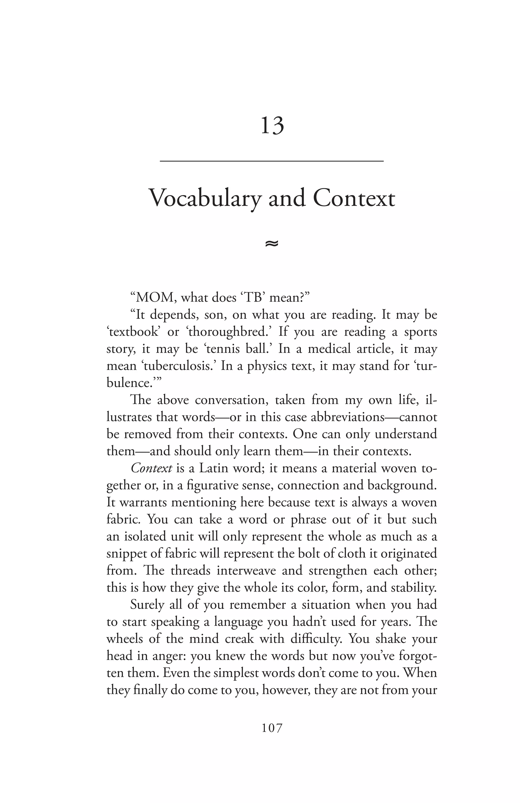 107
13
_______________________________
Vocabulary and Context
≈
“MOM, what does ‘TB’ mean?”
“It depends, son, on what you are reading. It may be
‘textbook’ or ‘thoroughbred.’ If you are reading a sports
story, it may be ‘tennis ball.’ In a medical article, it may
mean ‘tuberculosis.’ In a physics text, it may stand for ‘tur-
bulence.’”
The above conversation, taken from my own life, il-
lustrates that words—or in this case abbreviations—cannot
be removed from their contexts. One can only understand
them—and should only learn them—in their contexts.
Context is a Latin word; it means a material woven to-
gether or, in a figurative sense, connection and background.
It warrants mentioning here because text is always a woven
fabric. You can take a word or phrase out of it but such
an isolated unit will only represent the whole as much as a
snippet of fabric will represent the bolt of cloth it originated
from. The threads interweave and strengthen each other;
this is how they give the whole its color, form, and stability.
Surely all of you remember a situation when you had
to start speaking a language you hadn’t used for years. The
wheels of the mind creak with difficulty. You shake your
head in anger: you knew the words but now you’ve forgot-
ten them. Even the simplest words don’t come to you. When
they finally do come to you, however, they are not from your
 