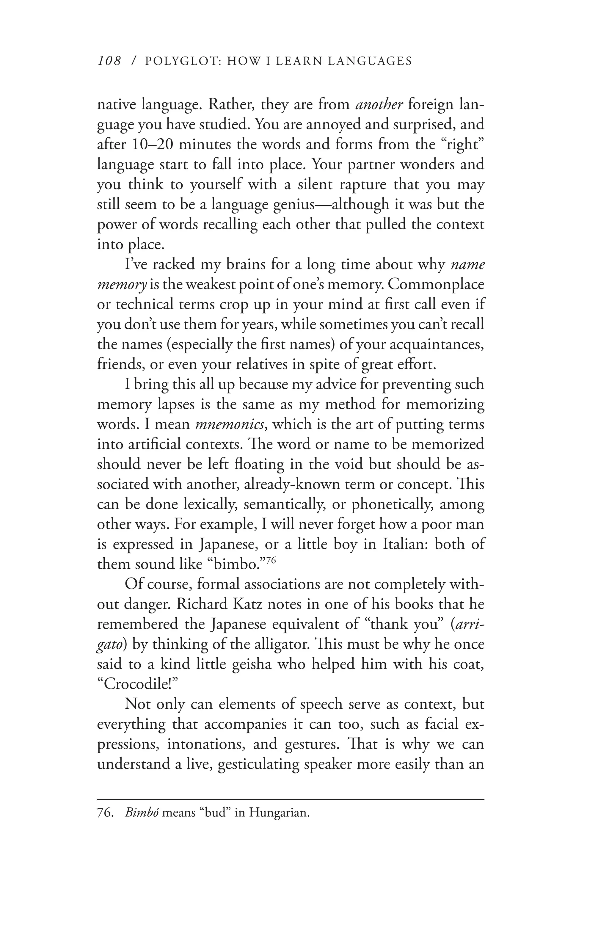 108 / POLYGLOT: HOW I LE AR N L A NGUAGES
native language. Rather, they are from another foreign lan-
guage you have studied. You are annoyed and surprised, and
after 10–20 minutes the words and forms from the “right”
language start to fall into place. Your partner wonders and
you think to yourself with a silent rapture that you may
still seem to be a language genius—although it was but the
power of words recalling each other that pulled the context
into place.
I’ve racked my brains for a long time about why name
memory is the weakest point of one’s memory. Commonplace
or technical terms crop up in your mind at first call even if
you don’t use them for years, while sometimes you can’t recall
the names (especially the first names) of your acquaintances,
friends, or even your relatives in spite of great effort.
I bring this all up because my advice for preventing such
memory lapses is the same as my method for memorizing
words. I mean mnemonics, which is the art of putting terms
into artificial contexts. The word or name to be memorized
should never be left floating in the void but should be as-
sociated with another, already-known term or concept. This
can be done lexically, semantically, or phonetically, among
other ways. For example, I will never forget how a poor man
is expressed in Japanese, or a little boy in Italian: both of
them sound like “bimbo.”76
Of course, formal associations are not completely with-
out danger. Richard Katz notes in one of his books that he
remembered the Japanese equivalent of “thank you” (arri-
gato) by thinking of the alligator. This must be why he once
said to a kind little geisha who helped him with his coat,
“Crocodile!”
Not only can elements of speech serve as context, but
everything that accompanies it can too, such as facial ex-
pressions, intonations, and gestures. That is why we can
understand a live, gesticulating speaker more easily than an
76.	 Bimbó means “bud” in Hungarian.
 
