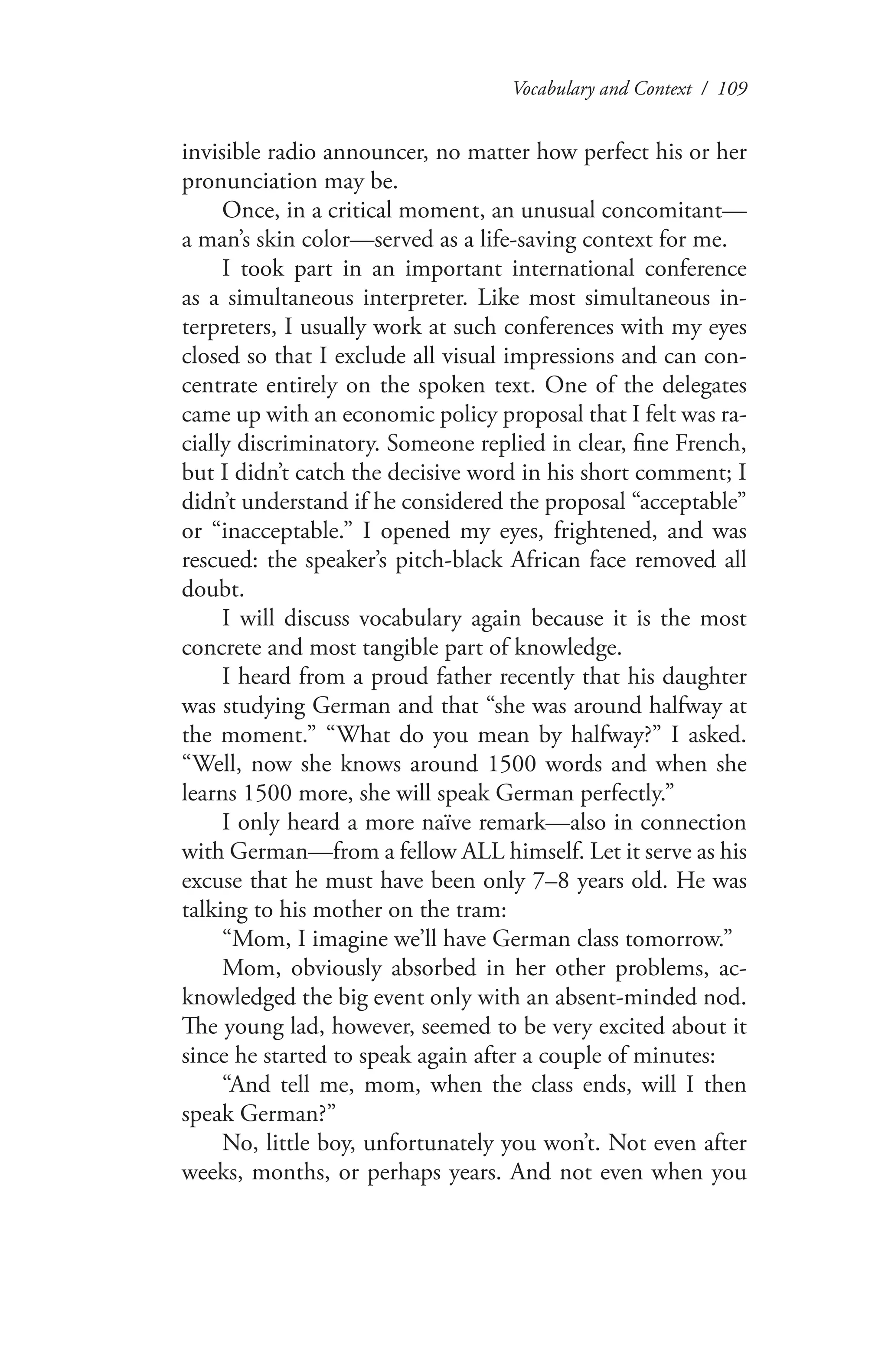 Vocabulary and Context / 109
invisible radio announcer, no matter how perfect his or her
pronunciation may be.
Once, in a critical moment, an unusual concomitant—
a man’s skin color—served as a life-saving context for me.
I took part in an important international conference
as a simultaneous interpreter. Like most simultaneous in-
terpreters, I usually work at such conferences with my eyes
closed so that I exclude all visual impressions and can con-
centrate entirely on the spoken text. One of the delegates
came up with an economic policy proposal that I felt was ra-
cially discriminatory. Someone replied in clear, fine French,
but I didn’t catch the decisive word in his short comment; I
didn’t understand if he considered the proposal “acceptable”
or “inacceptable.” I opened my eyes, frightened, and was
rescued: the speaker’s pitch-black African face removed all
doubt.
I will discuss vocabulary again because it is the most
concrete and most tangible part of knowledge.
I heard from a proud father recently that his daughter
was studying German and that “she was around halfway at
the moment.” “What do you mean by halfway?” I asked.
“Well, now she knows around 1500 words and when she
learns 1500 more, she will speak German perfectly.”
I only heard a more naïve remark—also in connection
with German—from a fellow ALL himself. Let it serve as his
excuse that he must have been only 7–8 years old. He was
talking to his mother on the tram:
“Mom, I imagine we’ll have German class tomorrow.”
Mom, obviously absorbed in her other problems, ac-
knowledged the big event only with an absent-minded nod.
The young lad, however, seemed to be very excited about it
since he started to speak again after a couple of minutes:
“And tell me, mom, when the class ends, will I then
speak German?”
No, little boy, unfortunately you won’t. Not even after
weeks, months, or perhaps years. And not even when you
 