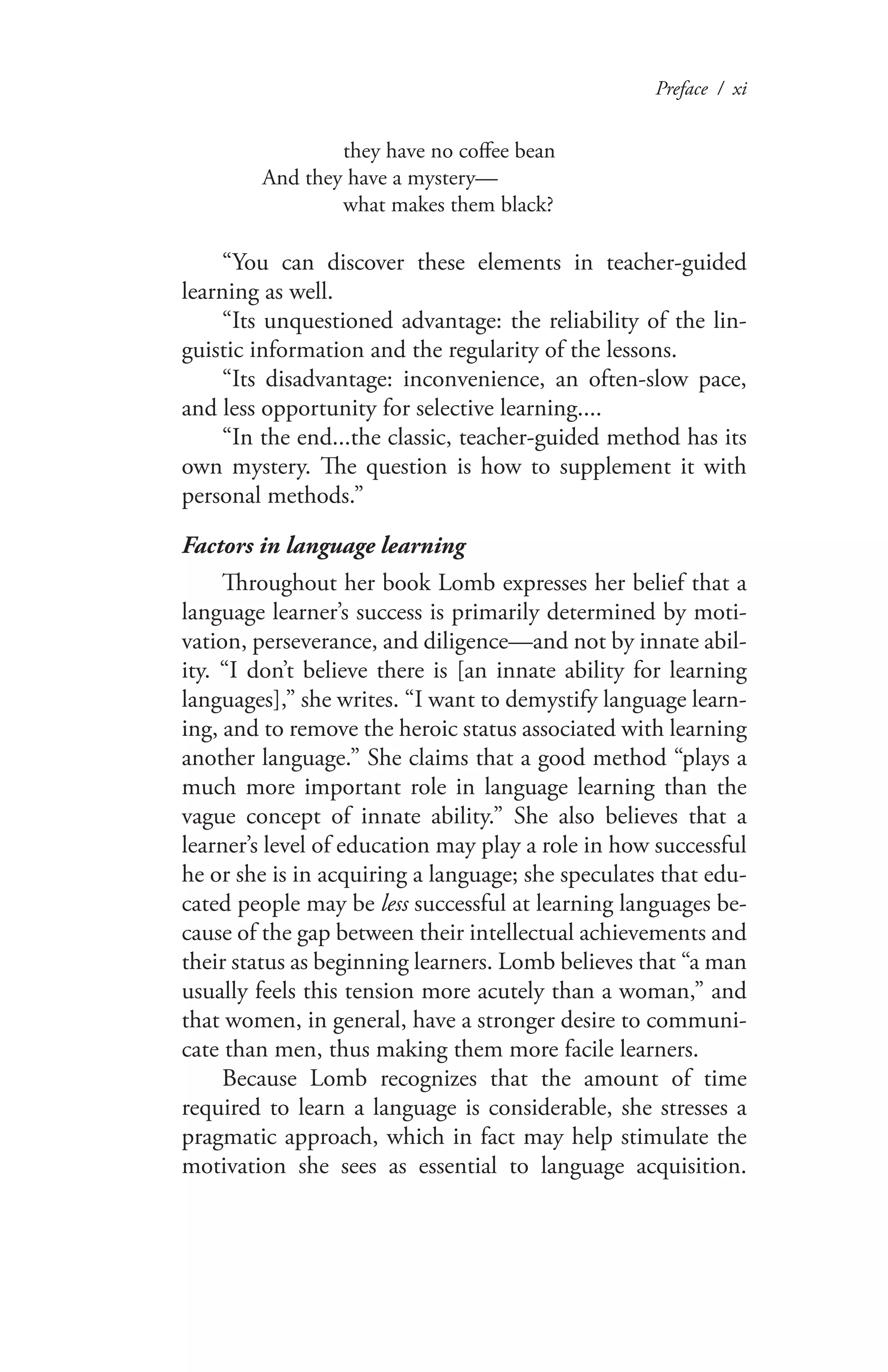 Preface / xi
	 they have no coffee bean
And they have a mystery—
	 what makes them black?
“You can discover these elements in teacher-guided
learning as well.
“Its unquestioned advantage: the reliability of the lin-
guistic information and the regularity of the lessons.
“Its disadvantage: inconvenience, an often-slow pace,
and less opportunity for selective learning....
“In the end...the classic, teacher-guided method has its
own mystery. The question is how to supplement it with
personal methods.”
Factors in language learning
Throughout her book Lomb expresses her belief that a
language learner’s success is primarily determined by moti-
vation, perseverance, and diligence—and not by innate abil-
ity. “I don’t believe there is [an innate ability for learning
languages],” she writes. “I want to demystify language learn-
ing, and to remove the heroic status associated with learning
another language.” She claims that a good method “plays a
much more important role in language learning than the
vague concept of innate ability.” She also believes that a
learner’s level of education may play a role in how successful
he or she is in acquiring a language; she speculates that edu-
cated people may be less successful at learning languages be-
cause of the gap between their intellectual achievements and
their status as beginning learners. Lomb believes that “a man
usually feels this tension more acutely than a woman,” and
that women, in general, have a stronger desire to communi-
cate than men, thus making them more facile learners.
Because Lomb recognizes that the amount of time
required to learn a language is considerable, she stresses a
pragmatic approach, which in fact may help stimulate the
motivation she sees as essential to language acquisition.
 