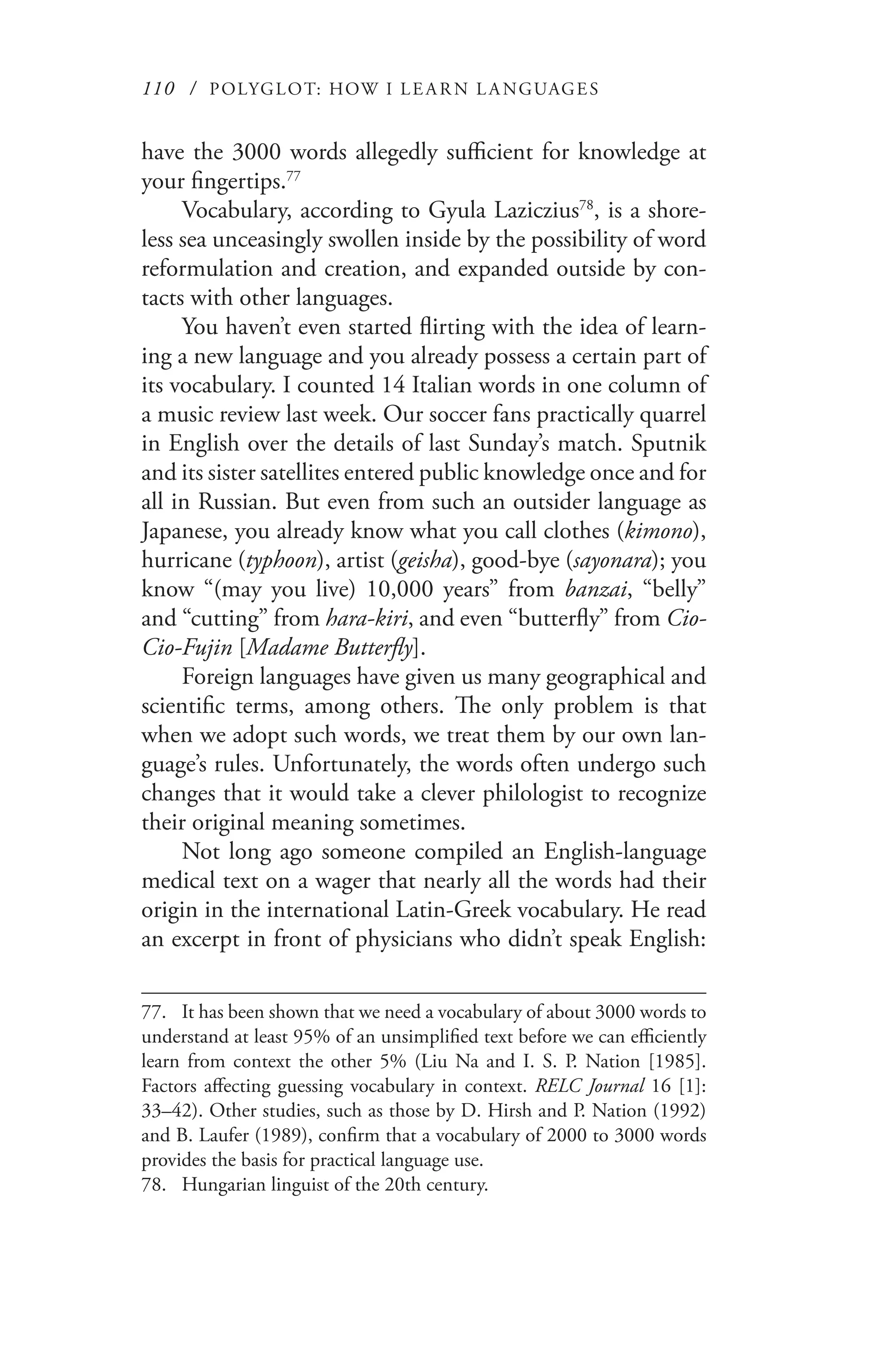 110 / POLYGLOT: HOW I LE AR N L A NGUAGES
have the 3000 words allegedly sufficient for knowledge at
your fingertips.77
Vocabulary, according to Gyula Laziczius78
, is a shore-
less sea unceasingly swollen inside by the possibility of word
reformulation and creation, and expanded outside by con-
tacts with other languages.
You haven’t even started flirting with the idea of learn-
ing a new language and you already possess a certain part of
its vocabulary. I counted 14 Italian words in one column of
a music review last week. Our soccer fans practically quarrel
in English over the details of last Sunday’s match. Sputnik
and its sister satellites entered public knowledge once and for
all in Russian. But even from such an outsider language as
Japanese, you already know what you call clothes (kimono),
hurricane (typhoon), artist (geisha), good-bye (sayonara); you
know “(may you live) 10,000 years” from banzai, “belly”
and “cutting” from hara-kiri, and even “butterfly” from Cio-
Cio-Fujin [Madame Butterfly].
Foreign languages have given us many geographical and
scientific terms, among others. The only problem is that
when we adopt such words, we treat them by our own lan-
guage’s rules. Unfortunately, the words often undergo such
changes that it would take a clever philologist to recognize
their original meaning sometimes.
Not long ago someone compiled an English-language
medical text on a wager that nearly all the words had their
origin in the international Latin-Greek vocabulary. He read
an excerpt in front of physicians who didn’t speak English:
77.	 It has been shown that we need a vocabulary of about 3000 words to
understand at least 95% of an unsimplified text before we can efficiently
learn from context the other 5% (Liu Na and I. S. P. Nation [1985].
Factors affecting guessing vocabulary in context. RELC Journal 16 [1]:
33–42). Other studies, such as those by D. Hirsh and P. Nation (1992)
and B. Laufer (1989), confirm that a vocabulary of 2000 to 3000 words
provides the basis for practical language use.
78.	 Hungarian linguist of the 20th century.
 