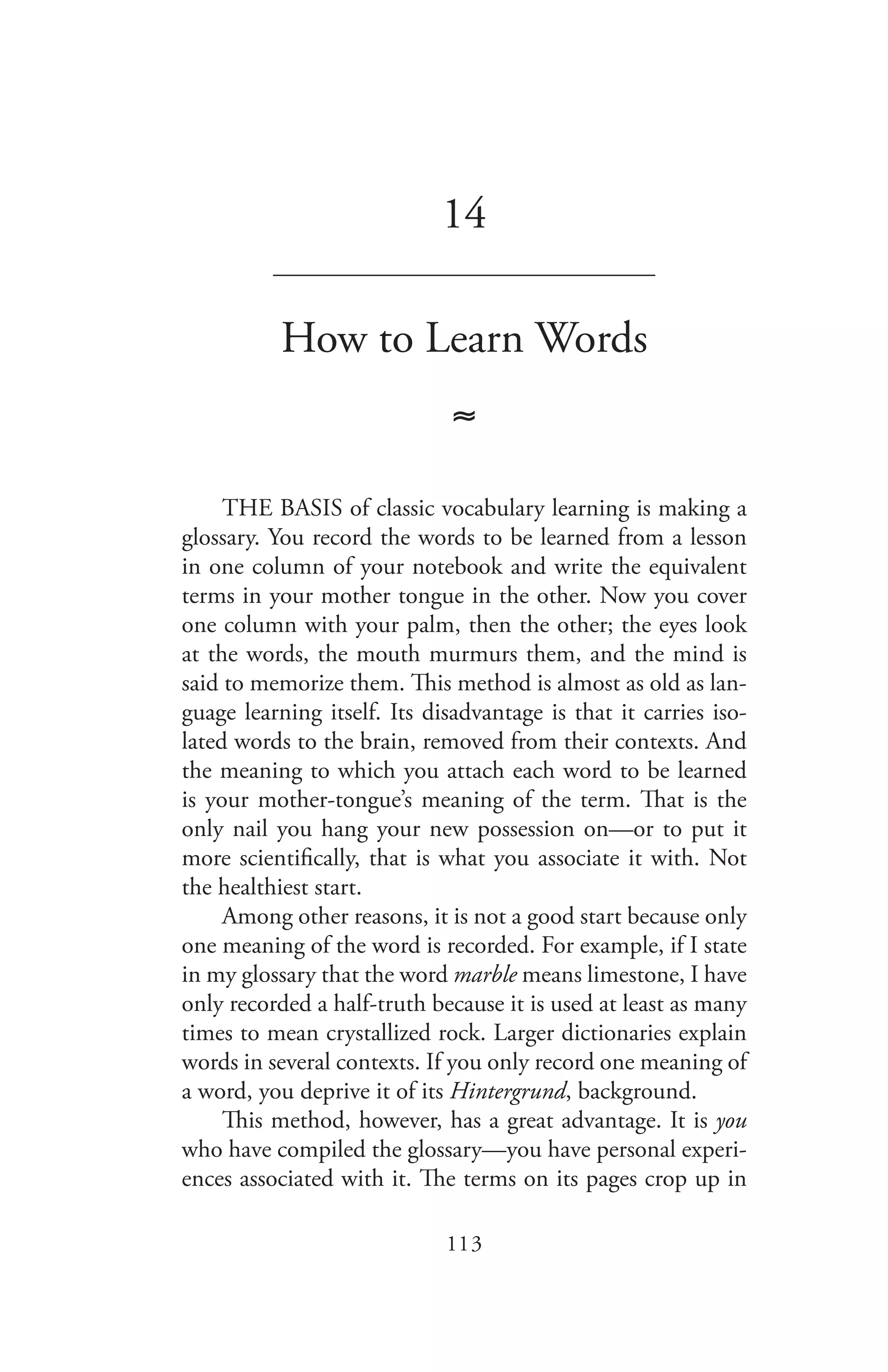113
14
_______________________________
How to Learn Words
≈
THE BASIS of classic vocabulary learning is making a
glossary. You record the words to be learned from a lesson
in one column of your notebook and write the equivalent
terms in your mother tongue in the other. Now you cover
one column with your palm, then the other; the eyes look
at the words, the mouth murmurs them, and the mind is
said to memorize them. This method is almost as old as lan-
guage learning itself. Its disadvantage is that it carries iso-
lated words to the brain, removed from their contexts. And
the meaning to which you attach each word to be learned
is your mother-tongue’s meaning of the term. That is the
only nail you hang your new possession on—or to put it
more scientifically, that is what you associate it with. Not
the healthiest start.
Among other reasons, it is not a good start because only
one meaning of the word is recorded. For example, if I state
in my glossary that the word marble means limestone, I have
only recorded a half-truth because it is used at least as many
times to mean crystallized rock. Larger dictionaries explain
words in several contexts. If you only record one meaning of
a word, you deprive it of its Hintergrund, background.
This method, however, has a great advantage. It is you
who have compiled the glossary—you have personal experi-
ences associated with it. The terms on its pages crop up in
 