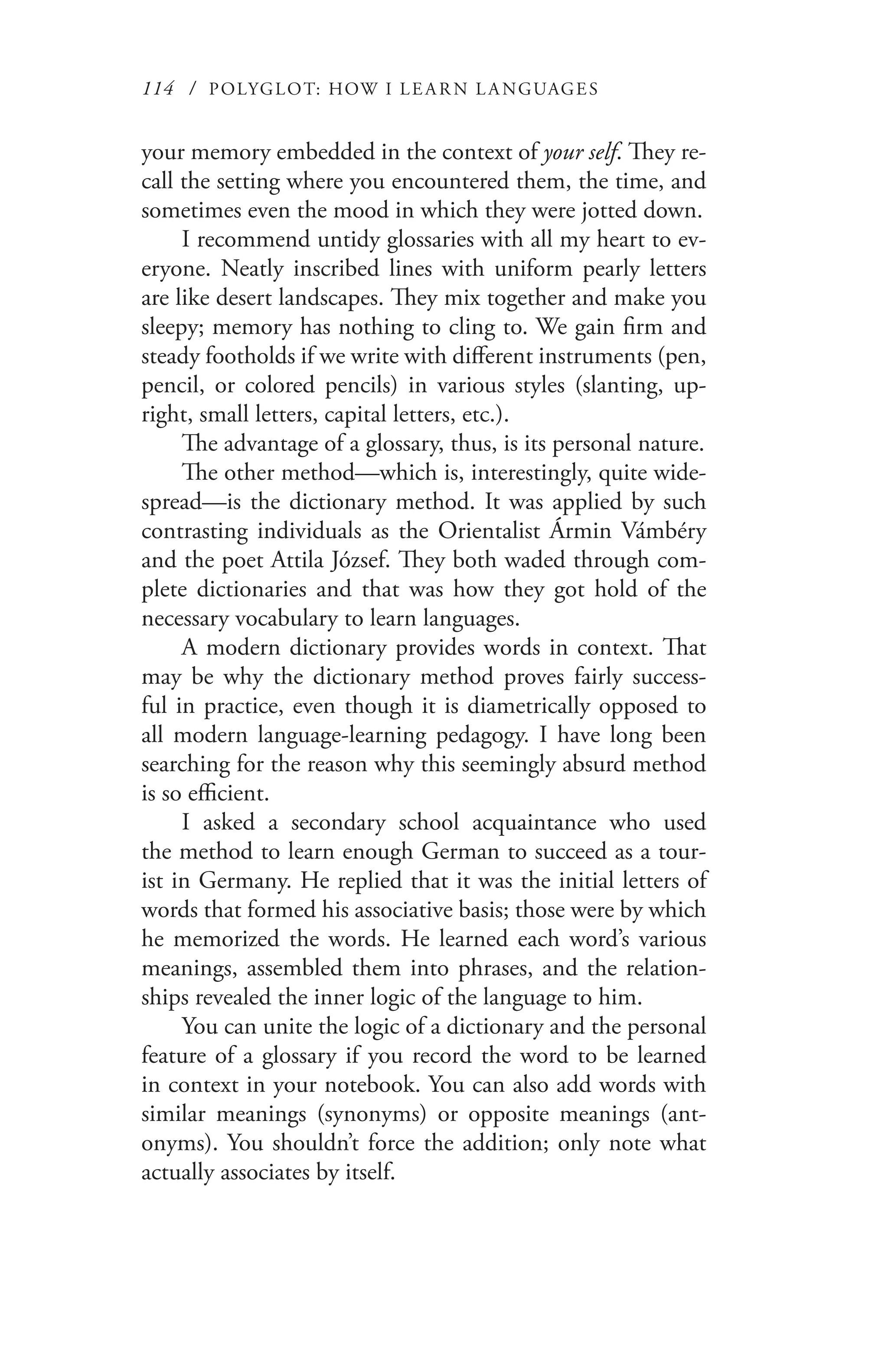 114 / POLYGLOT: HOW I LE AR N L A NGUAGES
your memory embedded in the context of your self. They re-
call the setting where you encountered them, the time, and
sometimes even the mood in which they were jotted down.
I recommend untidy glossaries with all my heart to ev-
eryone. Neatly inscribed lines with uniform pearly letters
are like desert landscapes. They mix together and make you
sleepy; memory has nothing to cling to. We gain firm and
steady footholds if we write with different instruments (pen,
pencil, or colored pencils) in various styles (slanting, up-
right, small letters, capital letters, etc.).
The advantage of a glossary, thus, is its personal nature.
The other method—which is, interestingly, quite wide-
spread—is the dictionary method. It was applied by such
contrasting individuals as the Orientalist Ármin Vámbéry
and the poet Attila József. They both waded through com-
plete dictionaries and that was how they got hold of the
necessary vocabulary to learn languages.
A modern dictionary provides words in context. That
may be why the dictionary method proves fairly success-
ful in practice, even though it is diametrically opposed to
all modern language-learning pedagogy. I have long been
searching for the reason why this seemingly absurd method
is so efficient.
I asked a secondary school acquaintance who used
the method to learn enough German to succeed as a tour-
ist in Germany. He replied that it was the initial letters of
words that formed his associative basis; those were by which
he memorized the words. He learned each word’s various
meanings, assembled them into phrases, and the relation-
ships revealed the inner logic of the language to him.
You can unite the logic of a dictionary and the personal
feature of a glossary if you record the word to be learned
in context in your notebook. You can also add words with
similar meanings (synonyms) or opposite meanings (ant-
onyms). You shouldn’t force the addition; only note what
actually associates by itself.
 