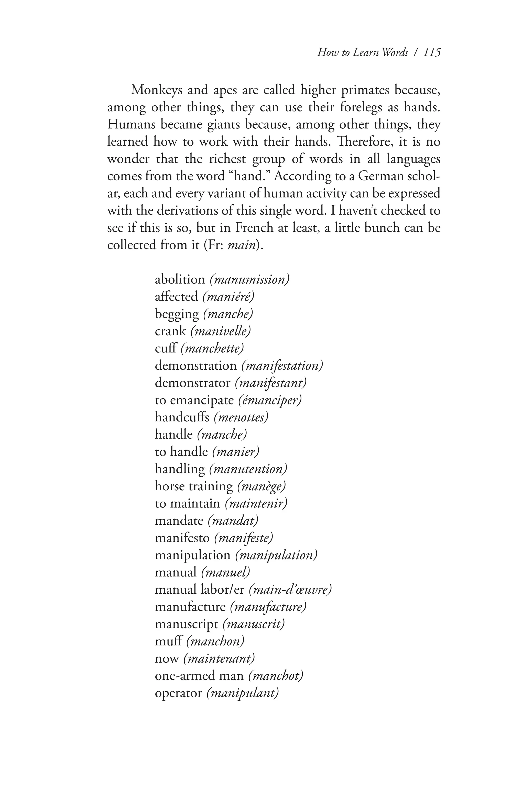 How to Learn Words / 115
Monkeys and apes are called higher primates because,
among other things, they can use their forelegs as hands.
Humans became giants because, among other things, they
learned how to work with their hands. Therefore, it is no
wonder that the richest group of words in all languages
comes from the word “hand.” According to a German schol-
ar, each and every variant of human activity can be expressed
with the derivations of this single word. I haven’t checked to
see if this is so, but in French at least, a little bunch can be
collected from it (Fr: main).
abolition (manumission)
affected (maniéré)
begging (manche)
crank (manivelle)
cuff (manchette)
demonstration (manifestation)
demonstrator (manifestant)
to emancipate (émanciper)
handcuffs (menottes)
handle (manche)
to handle (manier)
handling (manutention)
horse training (manège)
to maintain (maintenir)
mandate (mandat)
manifesto (manifeste)
manipulation (manipulation)
manual (manuel)
manual labor/er (main-d’œuvre)
manufacture (manufacture)
manuscript (manuscrit)
muff (manchon)
now (maintenant)
one-armed man (manchot)
operator (manipulant)
 