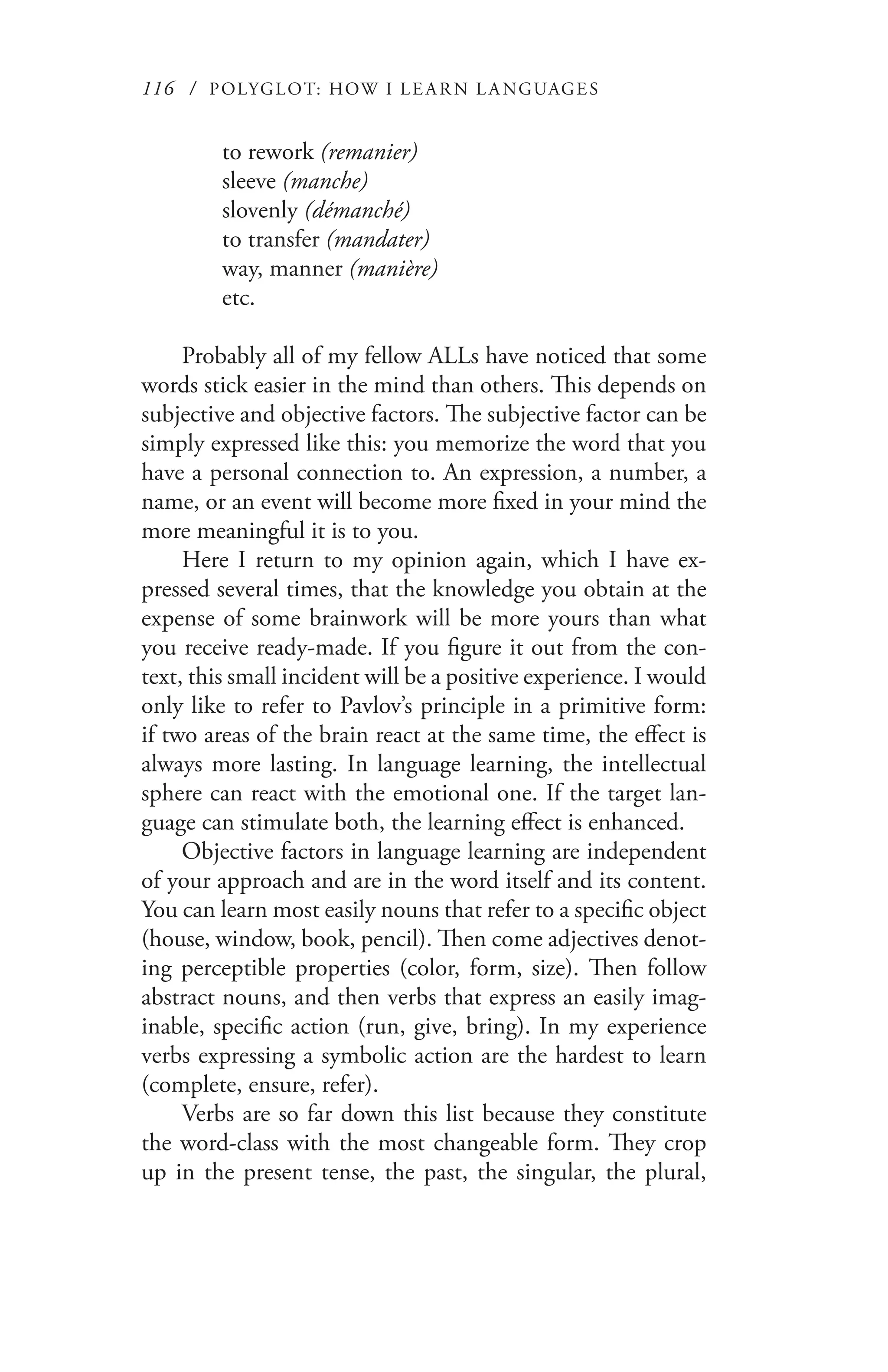 116 / POLYGLOT: HOW I LE AR N L A NGUAGES
to rework (remanier)
sleeve (manche)
slovenly (démanché)
to transfer (mandater)
way, manner (manière)
etc.
Probably all of my fellow ALLs have noticed that some
words stick easier in the mind than others. This depends on
subjective and objective factors. The subjective factor can be
simply expressed like this: you memorize the word that you
have a personal connection to. An expression, a number, a
name, or an event will become more fixed in your mind the
more meaningful it is to you.
Here I return to my opinion again, which I have ex-
pressed several times, that the knowledge you obtain at the
expense of some brainwork will be more yours than what
you receive ready-made. If you figure it out from the con-
text, this small incident will be a positive experience. I would
only like to refer to Pavlov’s principle in a primitive form:
if two areas of the brain react at the same time, the effect is
always more lasting. In language learning, the intellectual
sphere can react with the emotional one. If the target lan-
guage can stimulate both, the learning effect is enhanced.
Objective factors in language learning are independent
of your approach and are in the word itself and its content.
You can learn most easily nouns that refer to a specific object
(house, window, book, pencil). Then come adjectives denot-
ing perceptible properties (color, form, size). Then follow
abstract nouns, and then verbs that express an easily imag-
inable, specific action (run, give, bring). In my experience
verbs expressing a symbolic action are the hardest to learn
(complete, ensure, refer).
Verbs are so far down this list because they constitute
the word-class with the most changeable form. They crop
up in the present tense, the past, the singular, the plural,
 