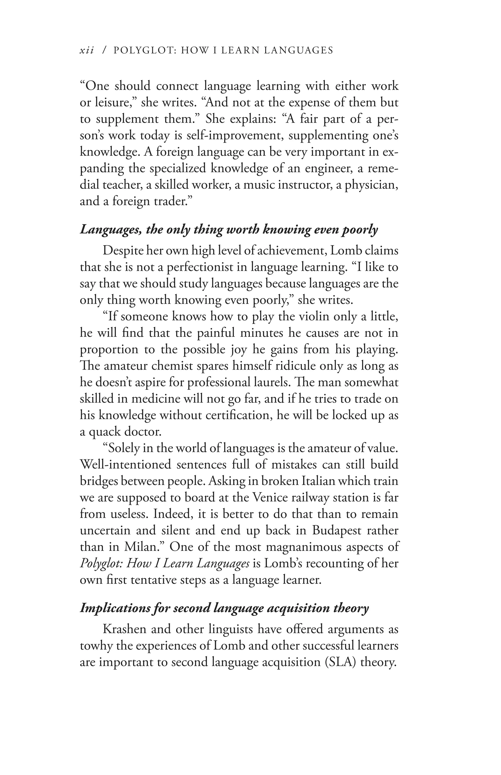 xii / POLYGLOT: HOW I LE AR N L A NGUAGES
“One should connect language learning with either work
or leisure,” she writes. “And not at the expense of them but
to supplement them.” She explains: “A fair part of a per-
son’s work today is self-improvement, supplementing one’s
knowledge. A foreign language can be very important in ex-
panding the specialized knowledge of an engineer, a reme-
dial teacher, a skilled worker, a music instructor, a physician,
and a foreign trader.”
Languages, the only thing worth knowing even poorly
Despite her own high level of achievement, Lomb claims
that she is not a perfectionist in language learning. “I like to
say that we should study languages because languages are the
only thing worth knowing even poorly,” she writes.
“If someone knows how to play the violin only a little,
he will find that the painful minutes he causes are not in
proportion to the possible joy he gains from his playing.
The amateur chemist spares himself ridicule only as long as
he doesn’t aspire for professional laurels. The man somewhat
skilled in medicine will not go far, and if he tries to trade on
his knowledge without certification, he will be locked up as
a quack doctor.
“Solely in the world of languages is the amateur of value.
Well-intentioned sentences full of mistakes can still build
bridges between people. Asking in broken Italian which train
we are supposed to board at the Venice railway station is far
from useless. Indeed, it is better to do that than to remain
uncertain and silent and end up back in Budapest rather
than in Milan.” One of the most magnanimous aspects of
Polyglot: How I Learn Languages is Lomb’s recounting of her
own first tentative steps as a language learner.
Implications for second language acquisition theory
Krashen and other linguists have offered arguments as
towhy the experiences of Lomb and other successful learners
are important to second language acquisition (SLA) theory.
 