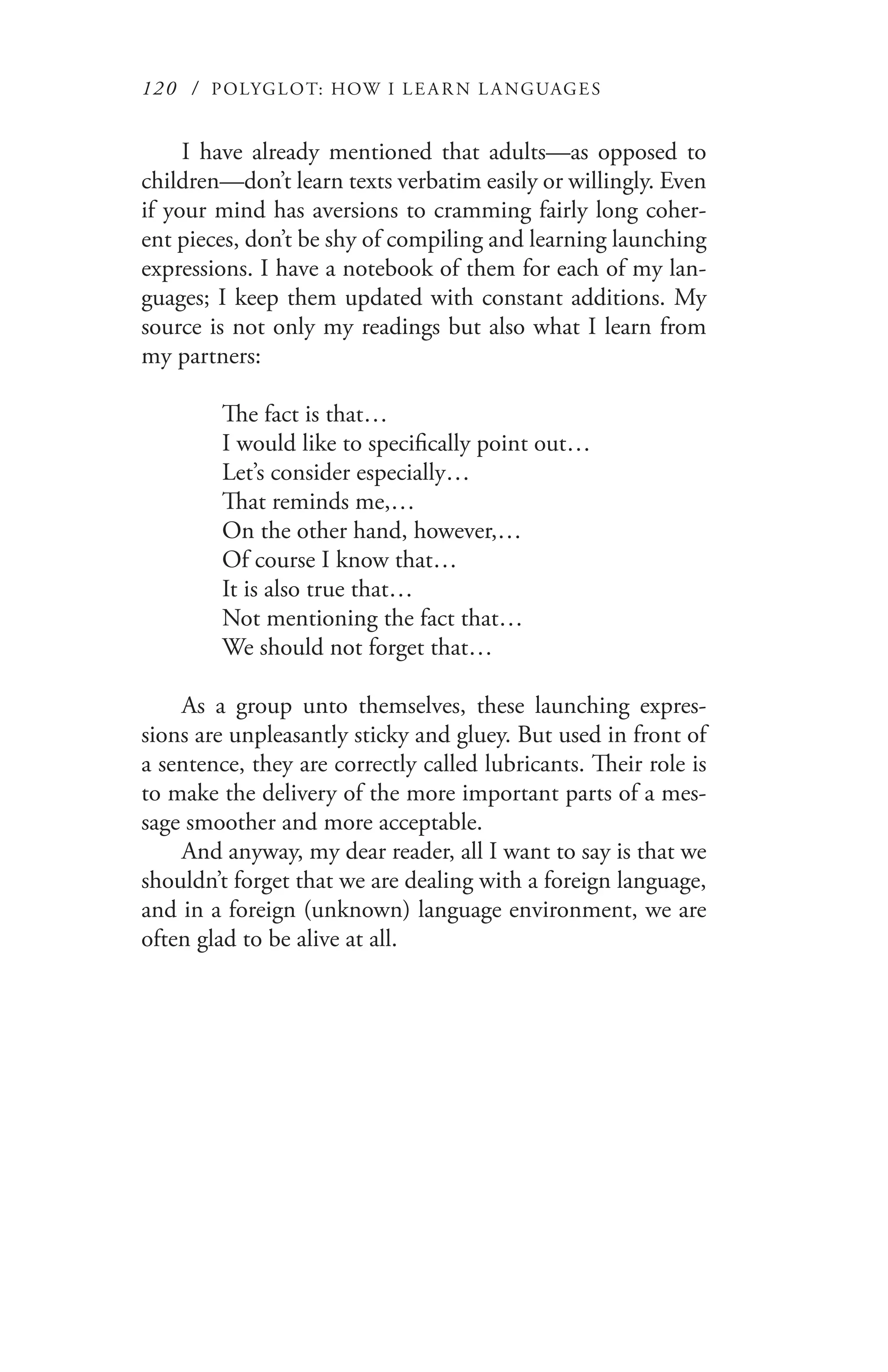 120 / POLYGLOT: HOW I LE AR N L A NGUAGES
I have already mentioned that adults—as opposed to
children—don’t learn texts verbatim easily or willingly. Even
if your mind has aversions to cramming fairly long coher-
ent pieces, don’t be shy of compiling and learning launching
expressions. I have a notebook of them for each of my lan-
guages; I keep them updated with constant additions. My
source is not only my readings but also what I learn from
my partners:
The fact is that…
I would like to specifically point out…
Let’s consider especially…
That reminds me,…
On the other hand, however,…
Of course I know that…
It is also true that…
Not mentioning the fact that…
We should not forget that…
As a group unto themselves, these launching expres-
sions are unpleasantly sticky and gluey. But used in front of
a sentence, they are correctly called lubricants. Their role is
to make the delivery of the more important parts of a mes-
sage smoother and more acceptable.
And anyway, my dear reader, all I want to say is that we
shouldn’t forget that we are dealing with a foreign language,
and in a foreign (unknown) language environment, we are
often glad to be alive at all.
 
