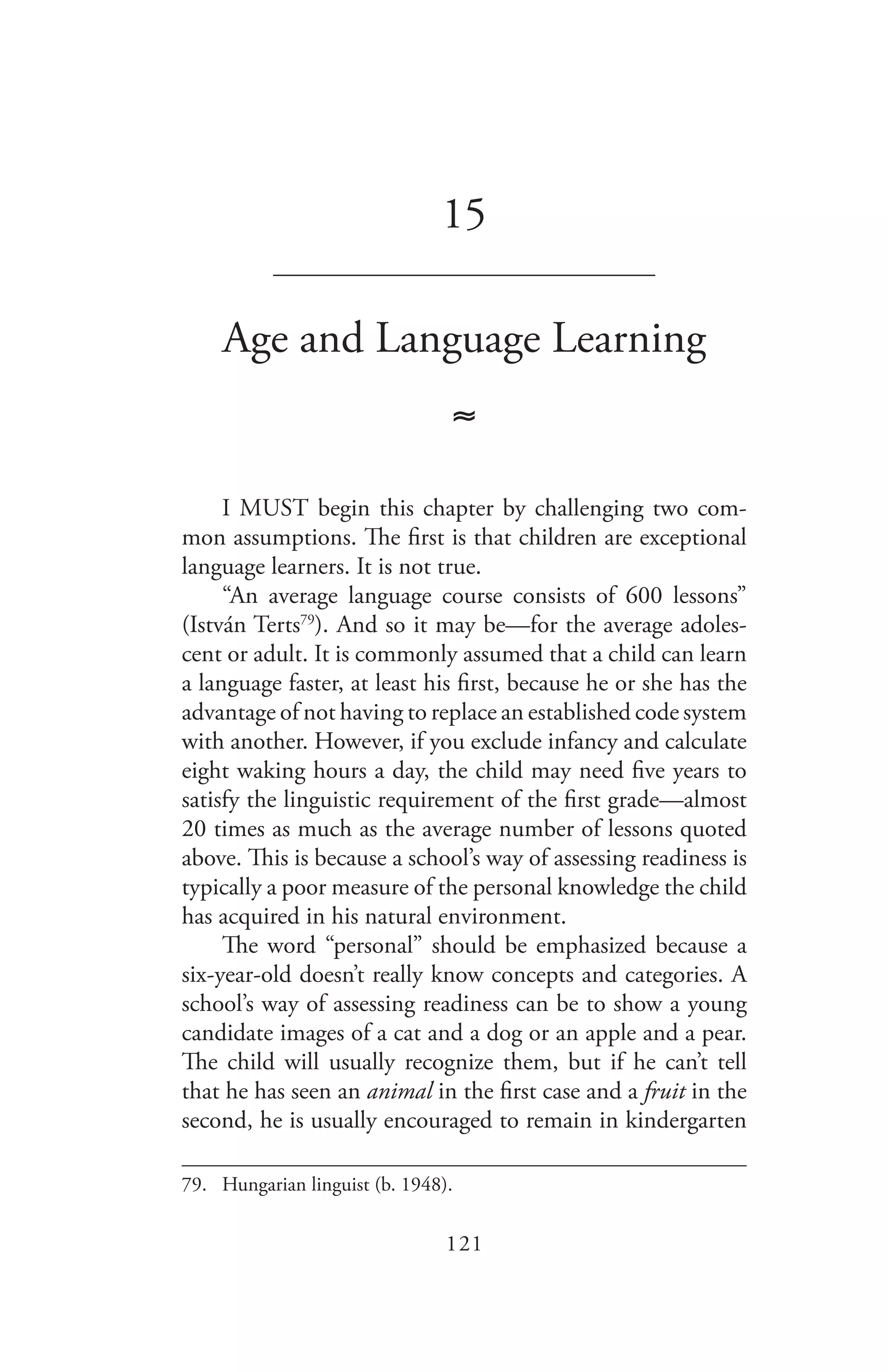 121
15
_______________________________
Age and Language Learning
≈
I MUST begin this chapter by challenging two com-
mon assumptions. The first is that children are exceptional
language learners. It is not true.
“An average language course consists of 600 lessons”
(István Terts79
). And so it may be—for the average adoles-
cent or adult. It is commonly assumed that a child can learn
a language faster, at least his first, because he or she has the
advantage of not having to replace an established code system
with another. However, if you exclude infancy and calculate
eight waking hours a day, the child may need five years to
satisfy the linguistic requirement of the first grade—almost
20 times as much as the average number of lessons quoted
above. This is because a school’s way of assessing readiness is
typically a poor measure of the personal knowledge the child
has acquired in his natural environment.
The word “personal” should be emphasized because a
six-year-old doesn’t really know concepts and categories. A
school’s way of assessing readiness can be to show a young
candidate images of a cat and a dog or an apple and a pear.
The child will usually recognize them, but if he can’t tell
that he has seen an animal in the first case and a fruit in the
second, he is usually encouraged to remain in kindergarten
79.	 Hungarian linguist (b. 1948).
 