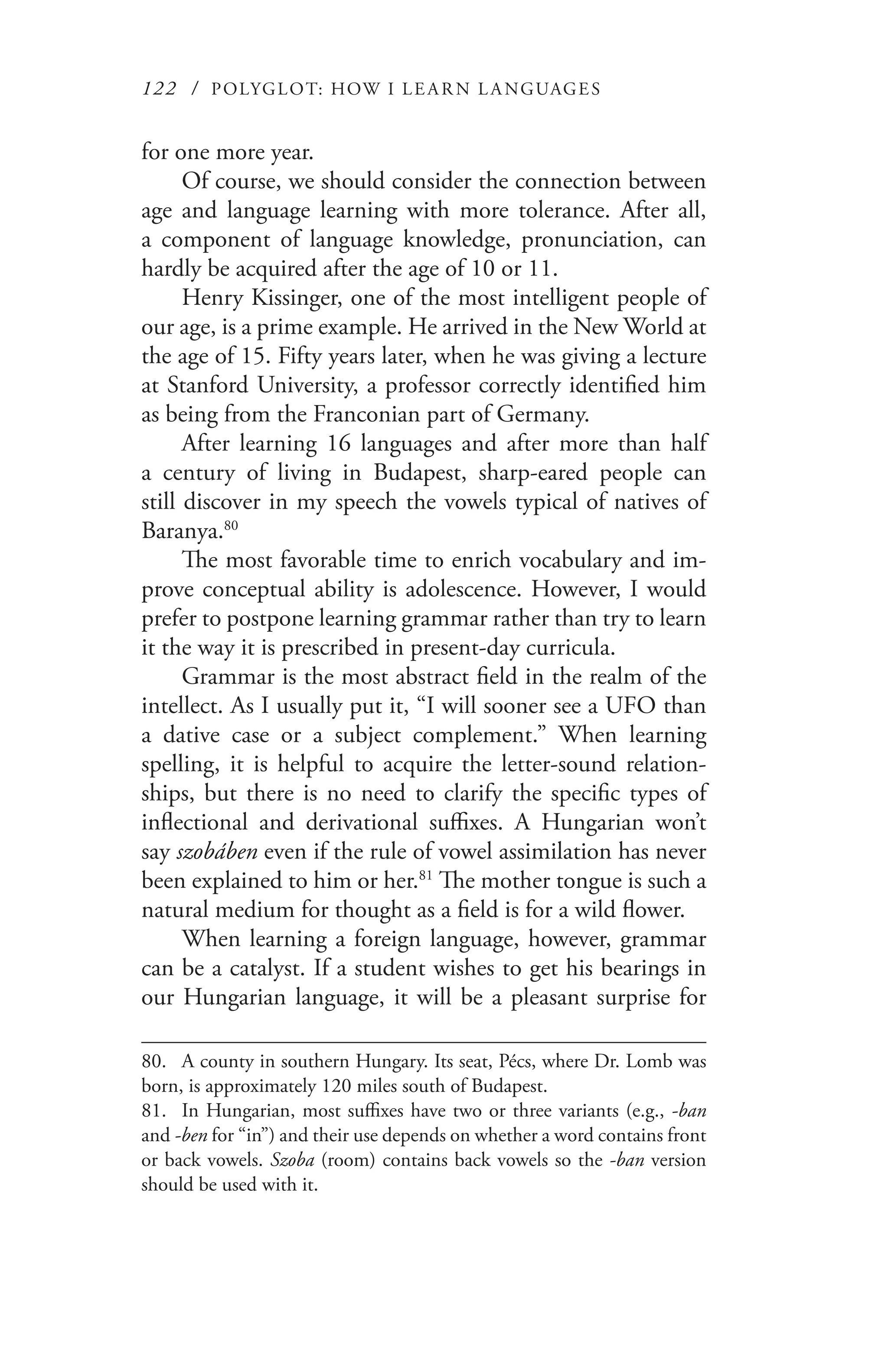 122 / POLYGLOT: HOW I LE AR N L A NGUAGES
for one more year.
Of course, we should consider the connection between
age and language learning with more tolerance. After all,
a component of language knowledge, pronunciation, can
hardly be acquired after the age of 10 or 11.
Henry Kissinger, one of the most intelligent people of
our age, is a prime example. He arrived in the New World at
the age of 15. Fifty years later, when he was giving a lecture
at Stanford University, a professor correctly identified him
as being from the Franconian part of Germany.
After learning 16 languages and after more than half
a century of living in Budapest, sharp-eared people can
still discover in my speech the vowels typical of natives of
Baranya.80
The most favorable time to enrich vocabulary and im-
prove conceptual ability is adolescence. However, I would
prefer to postpone learning grammar rather than try to learn
it the way it is prescribed in present-day curricula.
Grammar is the most abstract field in the realm of the
intellect. As I usually put it, “I will sooner see a UFO than
a dative case or a subject complement.” When learning
spelling, it is helpful to acquire the letter-sound relation-
ships, but there is no need to clarify the specific types of
inflectional and derivational suffixes. A Hungarian won’t
say szobáben even if the rule of vowel assimilation has never
been explained to him or her.81
The mother tongue is such a
natural medium for thought as a field is for a wild flower.
When learning a foreign language, however, grammar
can be a catalyst. If a student wishes to get his bearings in
our Hungarian language, it will be a pleasant surprise for
80.	 A county in southern Hungary. Its seat, Pécs, where Dr. Lomb was
born, is approximately 120 miles south of Budapest.
81.	 In Hungarian, most suffixes have two or three variants (e.g., -ban
and -ben for “in”) and their use depends on whether a word contains front
or back vowels. Szoba (room) contains back vowels so the -ban version
should be used with it.
 