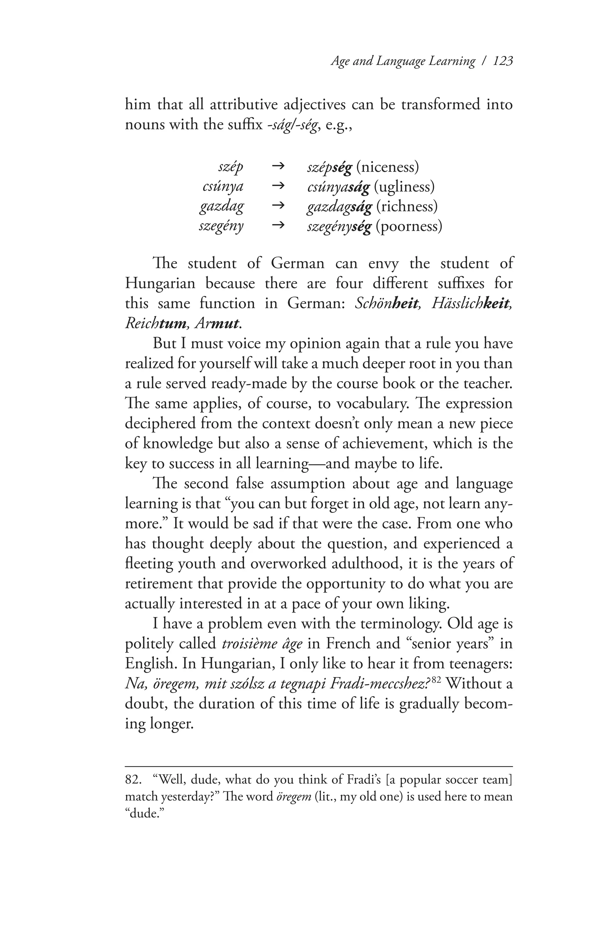 Age and Language Learning / 123
him that all attributive adjectives can be transformed into
nouns with the suffix -ság/-ség, e.g.,
szép g szépség (niceness)
csúnya g csúnyaság (ugliness)
gazdag g gazdagság (richness)
szegény g szegénység (poorness)
The student of German can envy the student of
Hungarian because there are four different suffixes for
this same function in German: Schönheit, Hässlichkeit,
Reichtum, Armut.
But I must voice my opinion again that a rule you have
realized for yourself will take a much deeper root in you than
a rule served ready-made by the course book or the teacher.
The same applies, of course, to vocabulary. The expression
deciphered from the context doesn’t only mean a new piece
of knowledge but also a sense of achievement, which is the
key to success in all learning—and maybe to life.
The second false assumption about age and language
learning is that “you can but forget in old age, not learn any-
more.” It would be sad if that were the case. From one who
has thought deeply about the question, and experienced a
fleeting youth and overworked adulthood, it is the years of
retirement that provide the opportunity to do what you are
actually interested in at a pace of your own liking.
I have a problem even with the terminology. Old age is
politely called troisième âge in French and “senior years” in
English. In Hungarian, I only like to hear it from teenagers:
Na, öregem, mit szólsz a tegnapi Fradi-meccshez? 82
Without a
doubt, the duration of this time of life is gradually becom-
ing longer.
82.	 “Well, dude, what do you think of Fradi’s [a popular soccer team]
match yesterday?” The word öregem (lit., my old one) is used here to mean
“dude.”
 