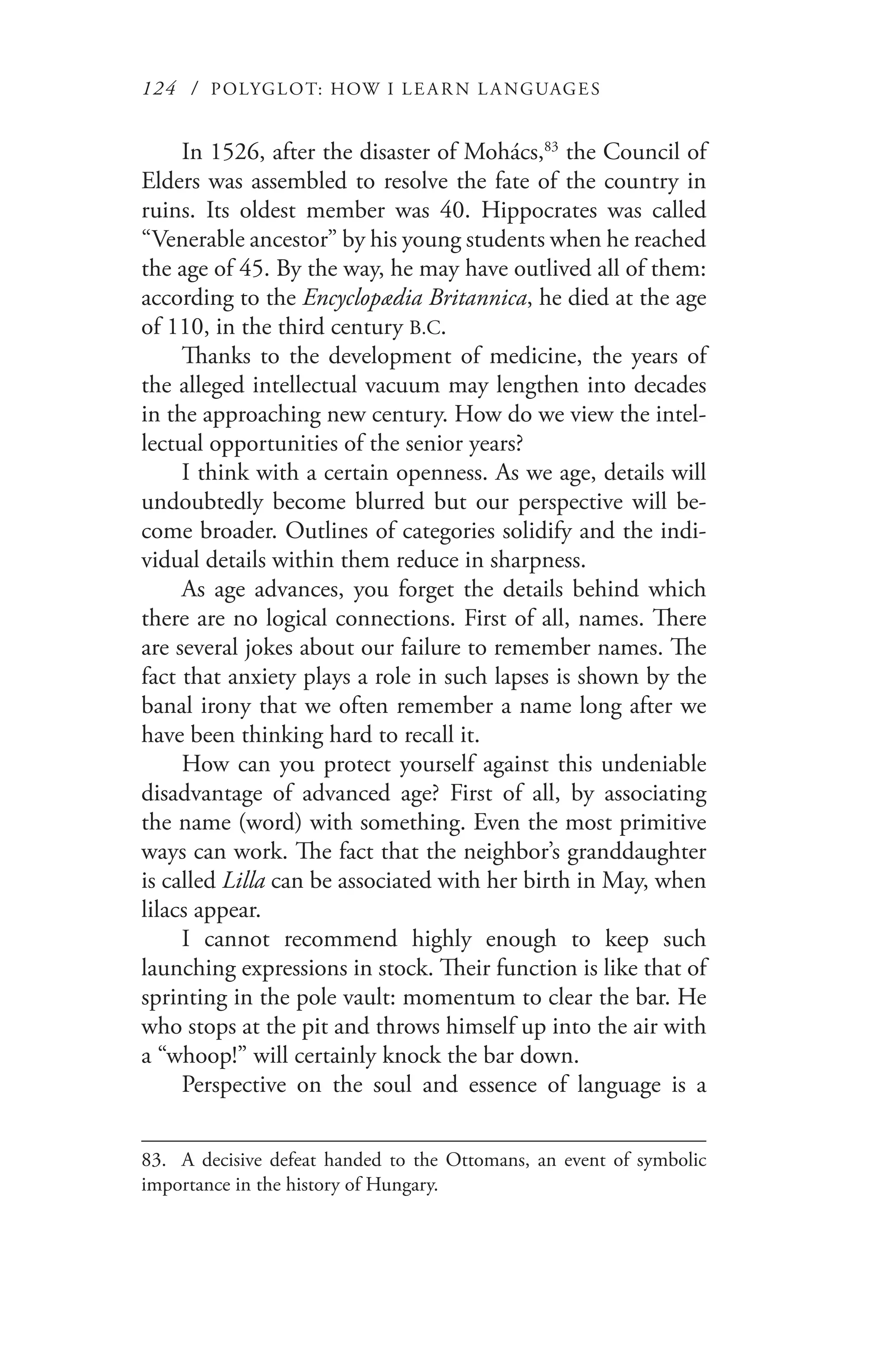 124 / POLYGLOT: HOW I LE AR N L A NGUAGES
In 1526, after the disaster of Mohács,83
the Council of
Elders was assembled to resolve the fate of the country in
ruins. Its oldest member was 40. Hippocrates was called
“Venerable ancestor” by his young students when he reached
the age of 45. By the way, he may have outlived all of them:
according to the Encyclopædia Britannica, he died at the age
of 110, in the third century B.C.
Thanks to the development of medicine, the years of
the alleged intellectual vacuum may lengthen into decades
in the approaching new century. How do we view the intel-
lectual opportunities of the senior years?
I think with a certain openness. As we age, details will
undoubtedly become blurred but our perspective will be-
come broader. Outlines of categories solidify and the indi-
vidual details within them reduce in sharpness.
As age advances, you forget the details behind which
there are no logical connections. First of all, names. There
are several jokes about our failure to remember names. The
fact that anxiety plays a role in such lapses is shown by the
banal irony that we often remember a name long after we
have been thinking hard to recall it.
How can you protect yourself against this undeniable
disadvantage of advanced age? First of all, by associating
the name (word) with something. Even the most primitive
ways can work. The fact that the neighbor’s granddaughter
is called Lilla can be associated with her birth in May, when
lilacs appear.
I cannot recommend highly enough to keep such
launching expressions in stock. Their function is like that of
sprinting in the pole vault: momentum to clear the bar. He
who stops at the pit and throws himself up into the air with
a “whoop!” will certainly knock the bar down.
Perspective on the soul and essence of language is a
83.	 A decisive defeat handed to the Ottomans, an event of symbolic
importance in the history of Hungary.
 