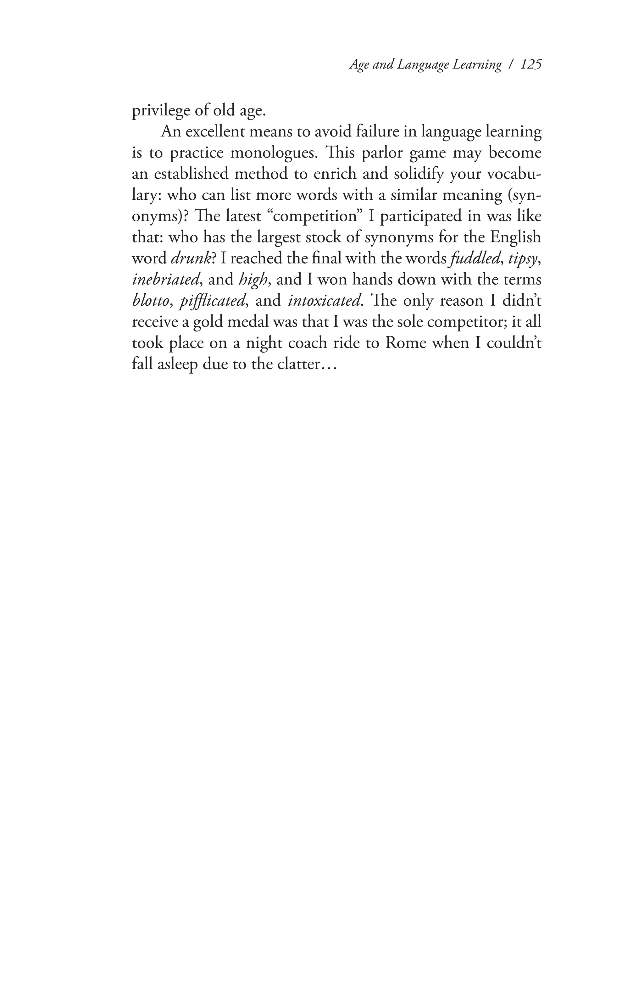 Age and Language Learning / 125
privilege of old age.
An excellent means to avoid failure in language learning
is to practice monologues. This parlor game may become
an established method to enrich and solidify your vocabu-
lary: who can list more words with a similar meaning (syn-
onyms)? The latest “competition” I participated in was like
that: who has the largest stock of synonyms for the English
word drunk? I reached the final with the words fuddled, tipsy,
inebriated, and high, and I won hands down with the terms
blotto, pifflicated, and intoxicated. The only reason I didn’t
receive a gold medal was that I was the sole competitor; it all
took place on a night coach ride to Rome when I couldn’t
fall asleep due to the clatter…
 