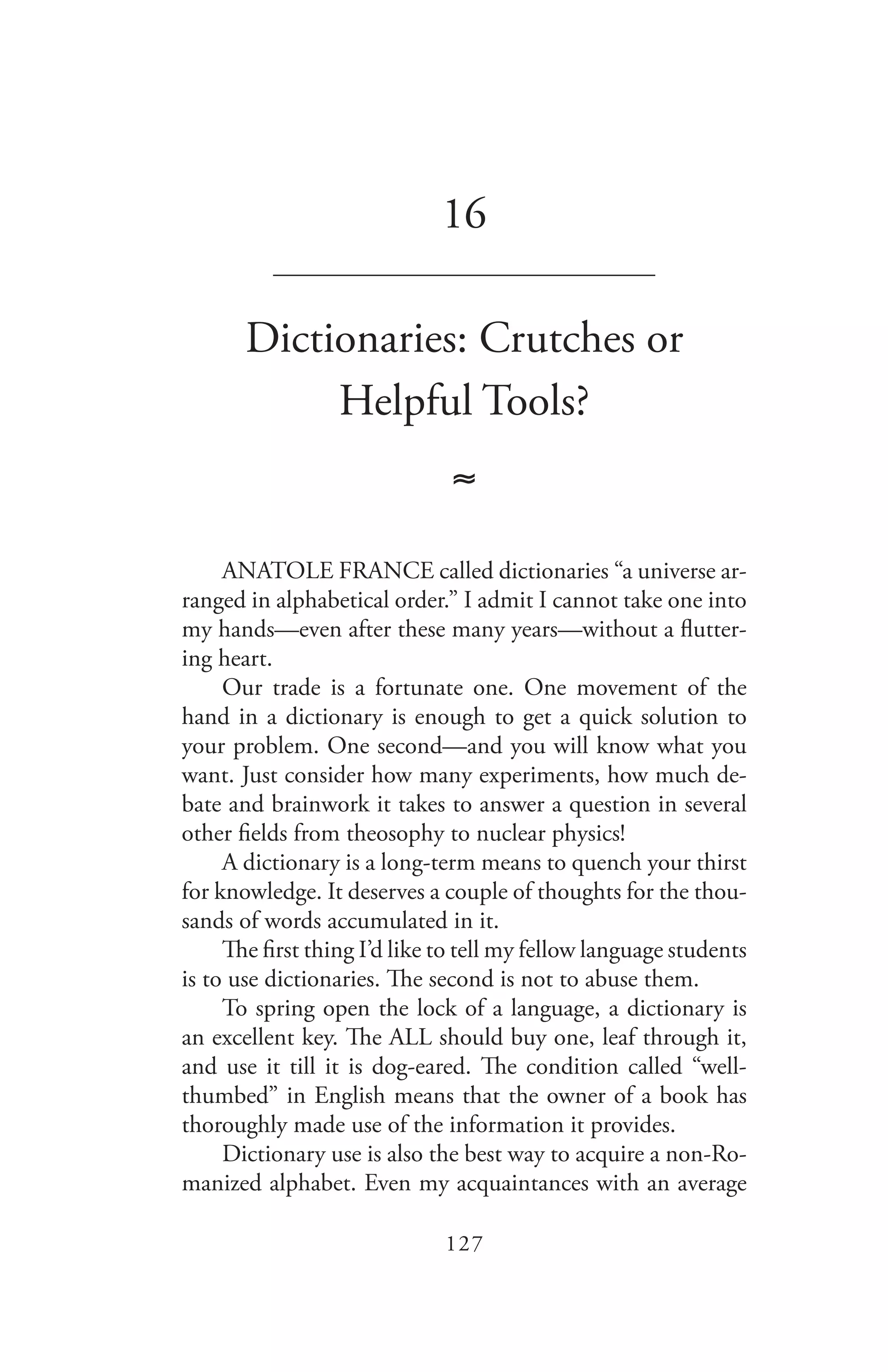 127
16
_______________________________
Dictionaries: Crutches or
Helpful Tools?
≈
ANATOLE FRANCE called dictionaries “a universe ar-
ranged in alphabetical order.” I admit I cannot take one into
my hands—even after these many years—without a flutter-
ing heart.
Our trade is a fortunate one. One movement of the
hand in a dictionary is enough to get a quick solution to
your problem. One second—and you will know what you
want. Just consider how many experiments, how much de-
bate and brainwork it takes to answer a question in several
other fields from theosophy to nuclear physics!
A dictionary is a long-term means to quench your thirst
for knowledge. It deserves a couple of thoughts for the thou-
sands of words accumulated in it.
The first thing I’d like to tell my fellow language students
is to use dictionaries. The second is not to abuse them.
To spring open the lock of a language, a dictionary is
an excellent key. The ALL should buy one, leaf through it,
and use it till it is dog-eared. The condition called “well-
thumbed” in English means that the owner of a book has
thoroughly made use of the information it provides.
Dictionary use is also the best way to acquire a non-Ro-
manized alphabet. Even my acquaintances with an average
 