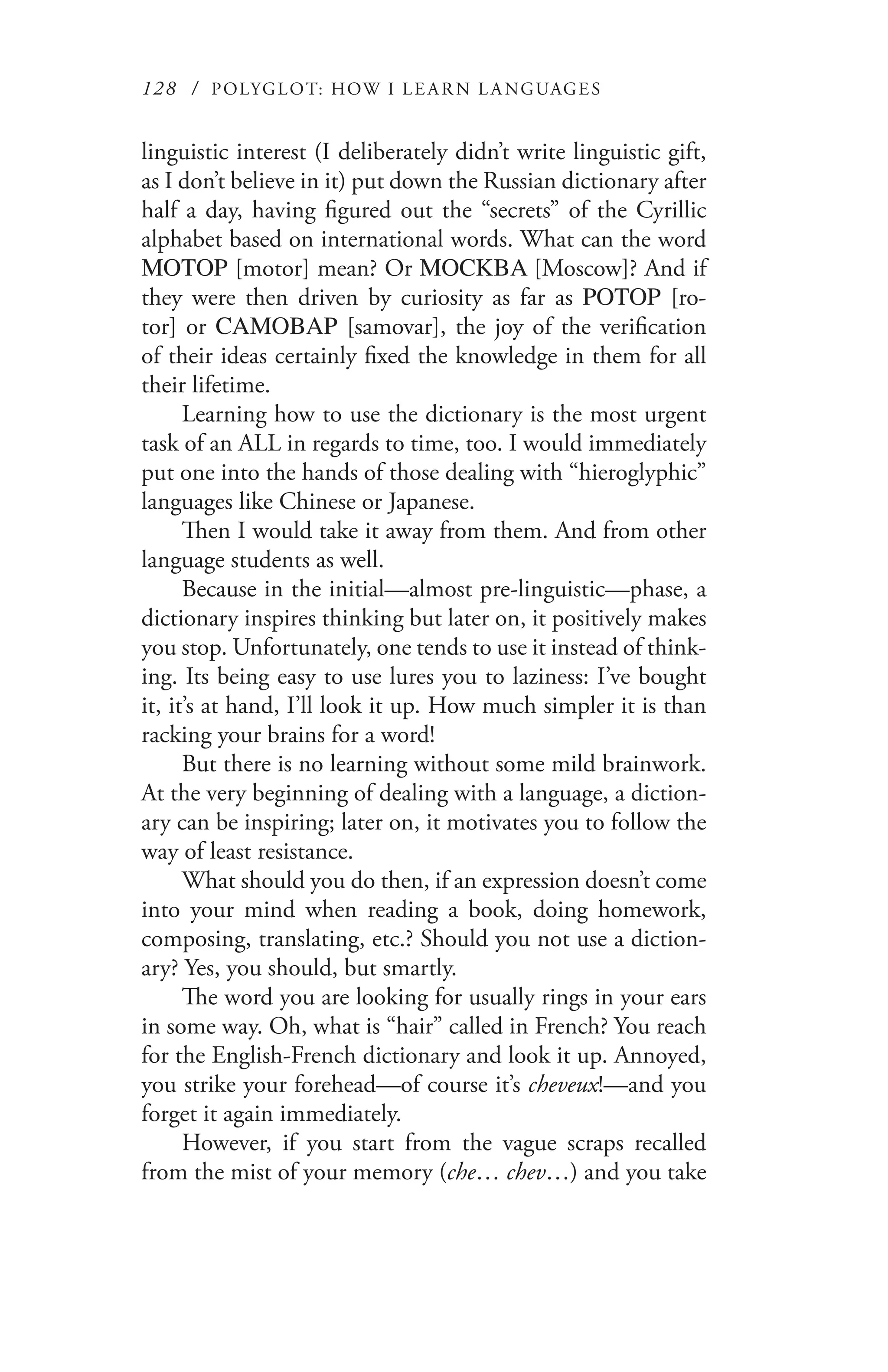 128 / POLYGLOT: HOW I LE AR N L A NGUAGES
linguistic interest (I deliberately didn’t write linguistic gift,
as I don’t believe in it) put down the Russian dictionary after
half a day, having figured out the “secrets” of the Cyrillic
alphabet based on international words. What can the word
МОТОР [motor] mean? Or MOCКBA [Moscow]? And if
they were then driven by curiosity as far as РОТОР [ro-
tor] or САМОВАР [samovar], the joy of the verification
of their ideas certainly fixed the knowledge in them for all
their lifetime.
Learning how to use the dictionary is the most urgent
task of an ALL in regards to time, too. I would immediately
put one into the hands of those dealing with “hieroglyphic”
languages like Chinese or Japanese.
Then I would take it away from them. And from other
language students as well.
Because in the initial—almost pre-linguistic—phase, a
dictionary inspires thinking but later on, it positively makes
you stop. Unfortunately, one tends to use it instead of think-
ing. Its being easy to use lures you to laziness: I’ve bought
it, it’s at hand, I’ll look it up. How much simpler it is than
racking your brains for a word!
But there is no learning without some mild brainwork.
At the very beginning of dealing with a language, a diction-
ary can be inspiring; later on, it motivates you to follow the
way of least resistance.
What should you do then, if an expression doesn’t come
into your mind when reading a book, doing homework,
composing, translating, etc.? Should you not use a diction-
ary? Yes, you should, but smartly.
The word you are looking for usually rings in your ears
in some way. Oh, what is “hair” called in French? You reach
for the English-French dictionary and look it up. Annoyed,
you strike your forehead—of course it’s cheveux!—and you
forget it again immediately.
However, if you start from the vague scraps recalled
from the mist of your memory (che… chev…) and you take
 