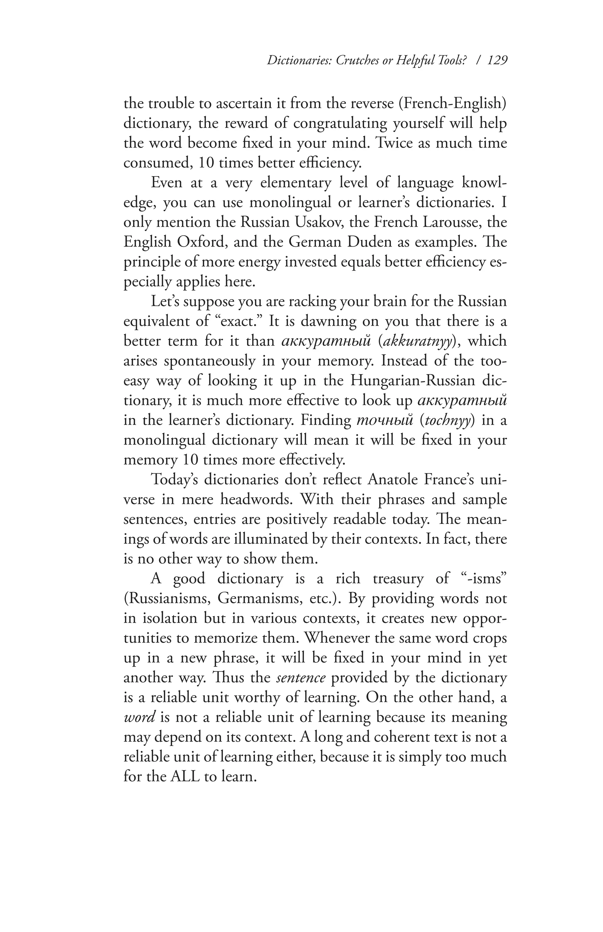 Dictionaries: Crutches or Helpful Tools? / 129
the trouble to ascertain it from the reverse (French-English)
dictionary, the reward of congratulating yourself will help
the word become fixed in your mind. Twice as much time
consumed, 10 times better efficiency.
Even at a very elementary level of language knowl-
edge, you can use monolingual or learner’s dictionaries. I
only mention the Russian Usakov, the French Larousse, the
English Oxford, and the German Duden as examples. The
principle of more energy invested equals better efficiency es-
pecially applies here.
Let’s suppose you are racking your brain for the Russian
equivalent of “exact.” It is dawning on you that there is a
better term for it than аккуратный (akkuratnyy), which
arises spontaneously in your memory. Instead of the too-
easy way of looking it up in the Hungarian-Russian dic-
tionary, it is much more effective to look up аккуратный
in the learner’s dictionary. Finding точный (tochnyy) in a
monolingual dictionary will mean it will be fixed in your
memory 10 times more effectively.
Today’s dictionaries don’t reflect Anatole France’s uni-
verse in mere headwords. With their phrases and sample
sentences, entries are positively readable today. The mean-
ings of words are illuminated by their contexts. In fact, there
is no other way to show them.
A good dictionary is a rich treasury of “-isms”
(Russianisms, Germanisms, etc.). By providing words not
in isolation but in various contexts, it creates new oppor-
tunities to memorize them. Whenever the same word crops
up in a new phrase, it will be fixed in your mind in yet
another way. Thus the sentence provided by the dictionary
is a reliable unit worthy of learning. On the other hand, a
word is not a reliable unit of learning because its meaning
may depend on its context. A long and coherent text is not a
reliable unit of learning either, because it is simply too much
for the ALL to learn.
 