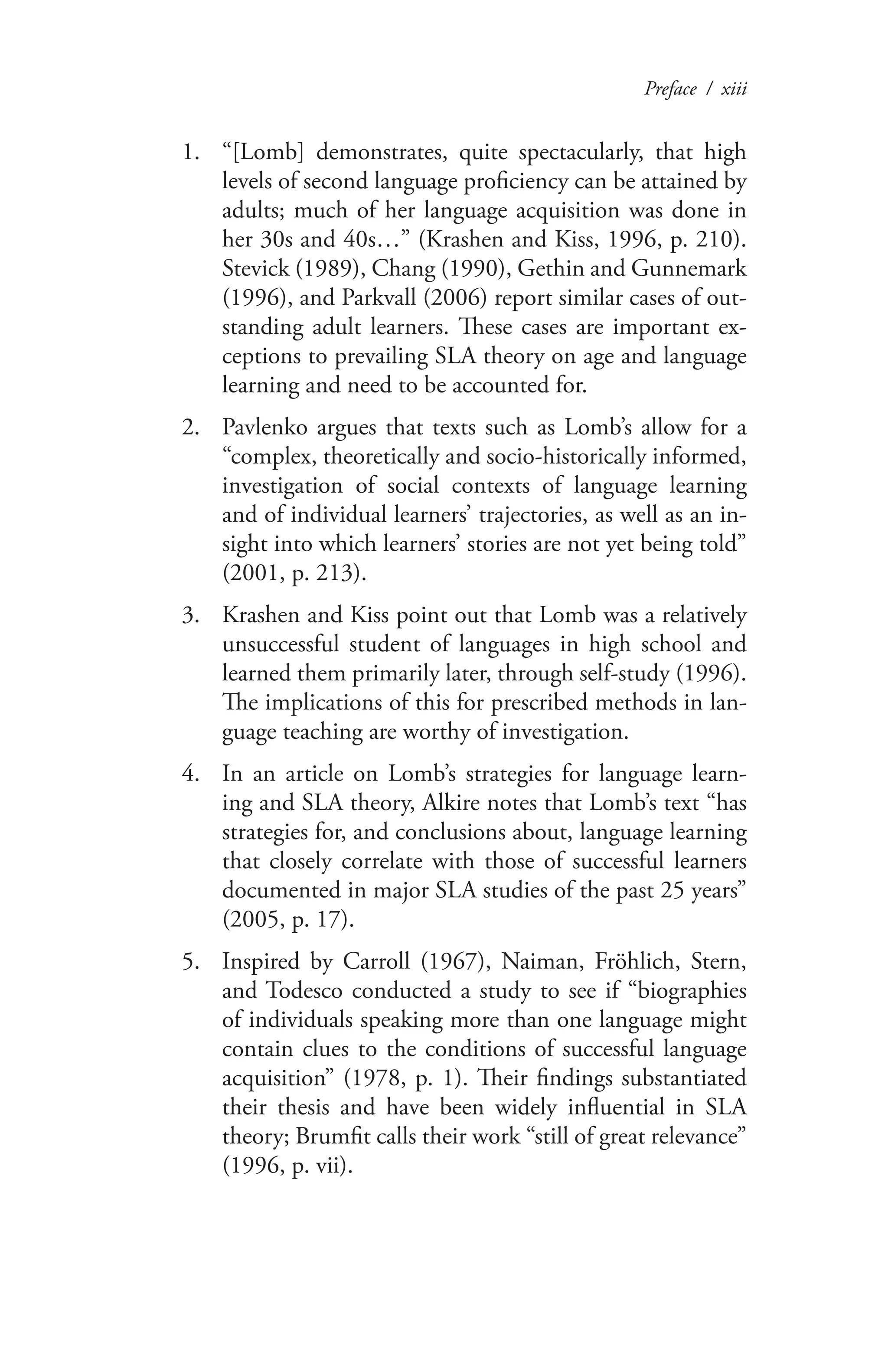 Preface / xiii
“[Lomb] demonstrates, quite spectacularly, that high1.	
levels of second language proficiency can be attained by
adults; much of her language acquisition was done in
her 30s and 40s…” (Krashen and Kiss, 1996, p. 210).
Stevick (1989), Chang (1990), Gethin and Gunnemark
(1996), and Parkvall (2006) report similar cases of out-
standing adult learners. These cases are important ex-
ceptions to prevailing SLA theory on age and language
learning and need to be accounted for.
Pavlenko argues that texts such as Lomb’s allow for a2.	
“complex, theoretically and socio-historically informed,
investigation of social contexts of language learning
and of individual learners’ trajectories, as well as an in-
sight into which learners’ stories are not yet being told”
(2001, p. 213).
Krashen and Kiss point out that Lomb was a relatively3.	
unsuccessful student of languages in high school and
learned them primarily later, through self-study (1996).
The implications of this for prescribed methods in lan-
guage teaching are worthy of investigation.
In an article on Lomb’s strategies for language learn-4.	
ing and SLA theory, Alkire notes that Lomb’s text “has
strategies for, and conclusions about, language learning
that closely correlate with those of successful learners
documented in major SLA studies of the past 25 years”
(2005, p. 17).
Inspired by Carroll (1967), Naiman, Fröhlich, Stern,5.	
and Todesco conducted a study to see if “biographies
of individuals speaking more than one language might
contain clues to the conditions of successful language
acquisition” (1978, p. 1). Their findings substantiated
their thesis and have been widely influential in SLA
theory; Brumfit calls their work “still of great relevance”
(1996, p. vii).
 