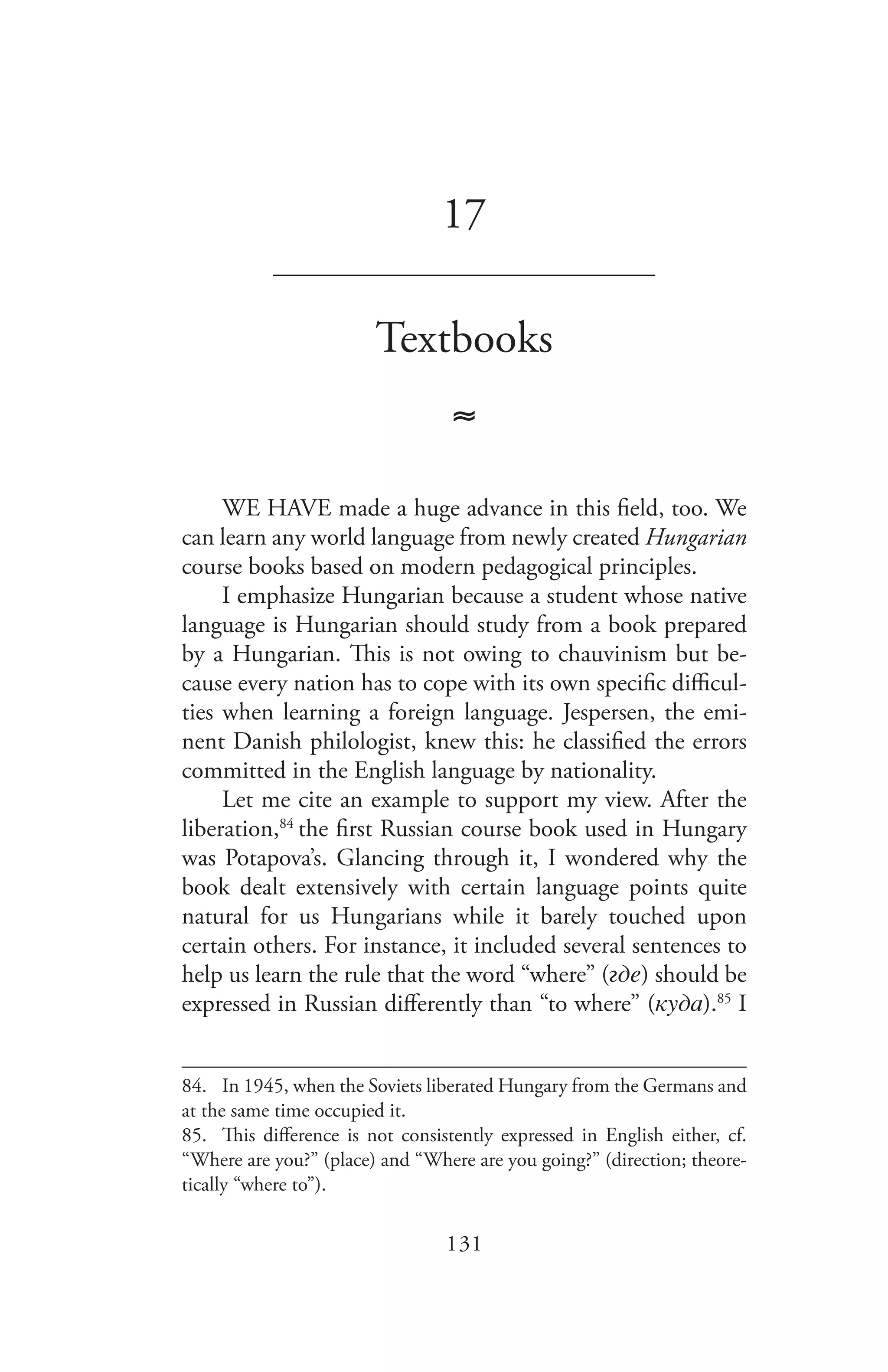 131
17
_______________________________
Textbooks
≈
WE HAVE made a huge advance in this field, too. We
can learn any world language from newly created Hungarian
course books based on modern pedagogical principles.
I emphasize Hungarian because a student whose native
language is Hungarian should study from a book prepared
by a Hungarian. This is not owing to chauvinism but be-
cause every nation has to cope with its own specific difficul-
ties when learning a foreign language. Jespersen, the emi-
nent Danish philologist, knew this: he classified the errors
committed in the English language by nationality.
Let me cite an example to support my view. After the
liberation,84
the first Russian course book used in Hungary
was Potapova’s. Glancing through it, I wondered why the
book dealt extensively with certain language points quite
natural for us Hungarians while it barely touched upon
certain others. For instance, it included several sentences to
help us learn the rule that the word “where” (гдe) should be
expressed in Russian differently than “to where” (куда).85
I
84.	 In 1945, when the Soviets liberated Hungary from the Germans and
at the same time occupied it.
85.	 This difference is not consistently expressed in English either, cf.
“Where are you?” (place) and “Where are you going?” (direction; theore-
tically “where to”).
 