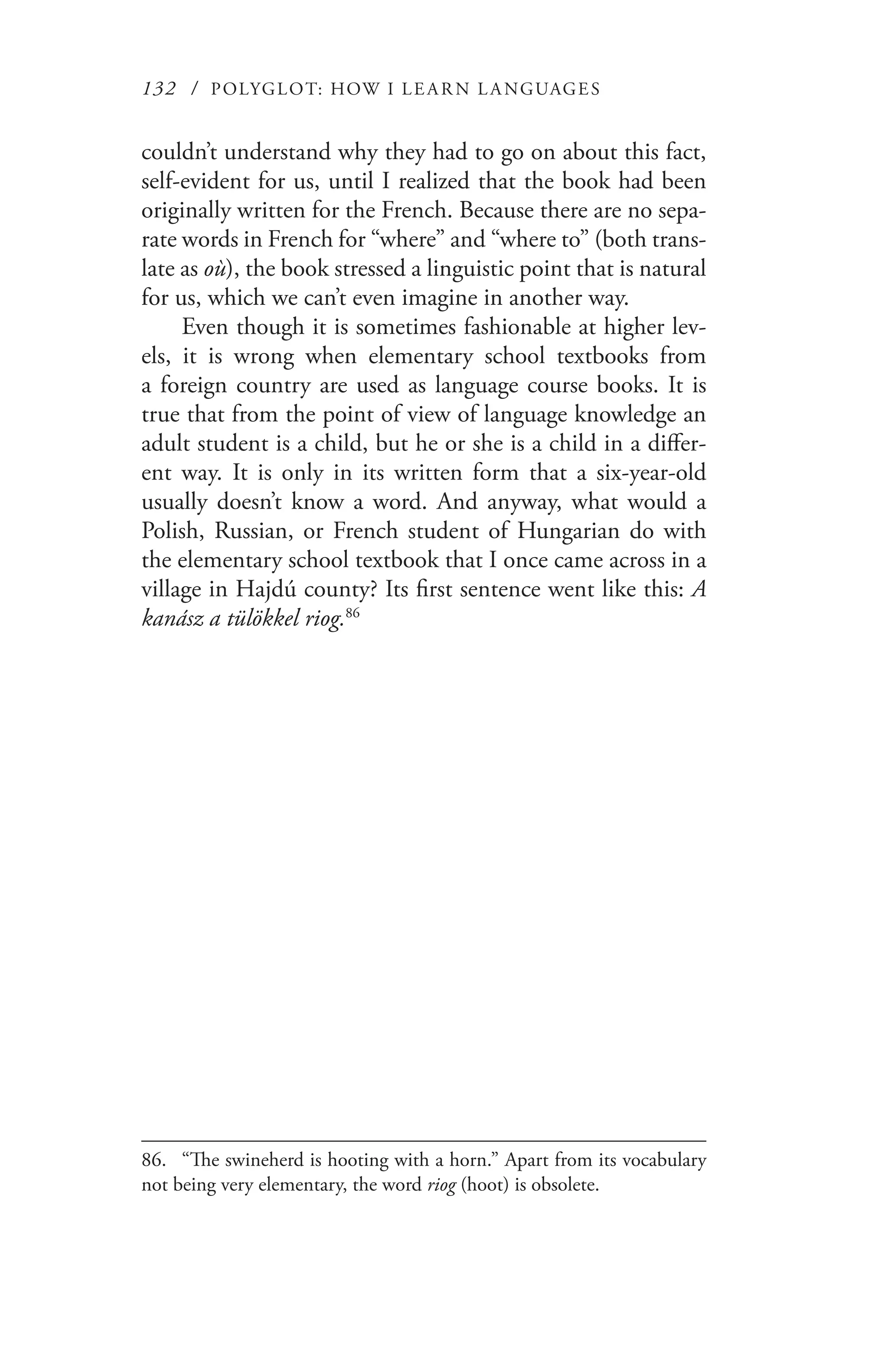132 / POLYGLOT: HOW I LE AR N L A NGUAGES
couldn’t understand why they had to go on about this fact,
self-evident for us, until I realized that the book had been
originally written for the French. Because there are no sepa-
rate words in French for “where” and “where to” (both trans-
late as où), the book stressed a linguistic point that is natural
for us, which we can’t even imagine in another way.
Even though it is sometimes fashionable at higher lev-
els, it is wrong when elementary school textbooks from
a foreign country are used as language course books. It is
true that from the point of view of language knowledge an
adult student is a child, but he or she is a child in a differ-
ent way. It is only in its written form that a six-year-old
usually doesn’t know a word. And anyway, what would a
Polish, Russian, or French student of Hungarian do with
the elementary school textbook that I once came across in a
village in Hajdú county? Its first sentence went like this: A
kanász a tülökkel riog.86
86.	 “The swineherd is hooting with a horn.” Apart from its vocabulary
not being very elementary, the word riog (hoot) is obsolete.
 