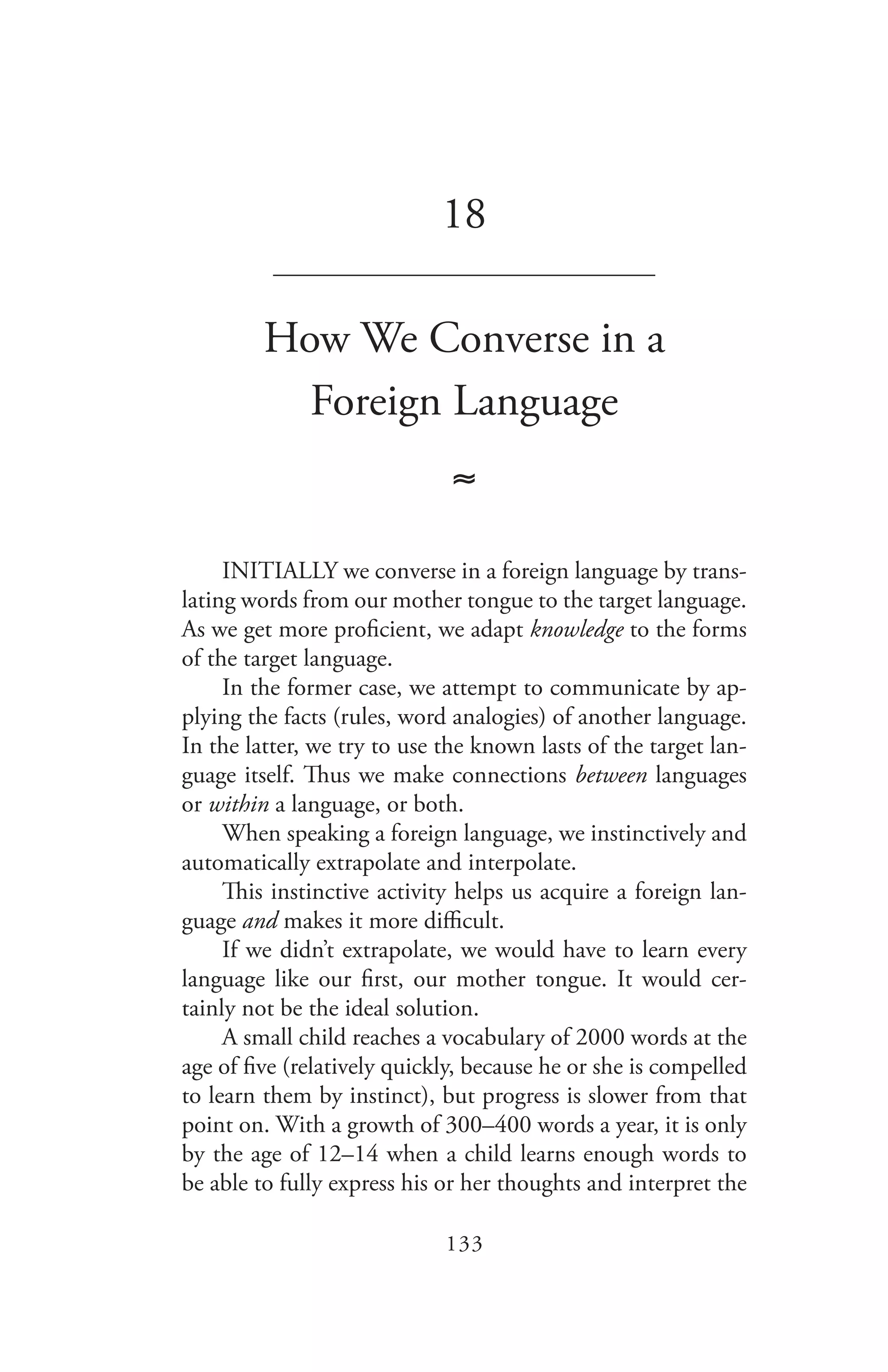 133
18
_______________________________
How We Converse in a
Foreign Language
≈
INITIALLY we converse in a foreign language by trans-
lating words from our mother tongue to the target language.
As we get more proficient, we adapt knowledge to the forms
of the target language.
In the former case, we attempt to communicate by ap-
plying the facts (rules, word analogies) of another language.
In the latter, we try to use the known lasts of the target lan-
guage itself. Thus we make connections between languages
or within a language, or both.
When speaking a foreign language, we instinctively and
automatically extrapolate and interpolate.
This instinctive activity helps us acquire a foreign lan-
guage and makes it more difficult.
If we didn’t extrapolate, we would have to learn every
language like our first, our mother tongue. It would cer-
tainly not be the ideal solution.
A small child reaches a vocabulary of 2000 words at the
age of five (relatively quickly, because he or she is compelled
to learn them by instinct), but progress is slower from that
point on. With a growth of 300–400 words a year, it is only
by the age of 12–14 when a child learns enough words to
be able to fully express his or her thoughts and interpret the
 