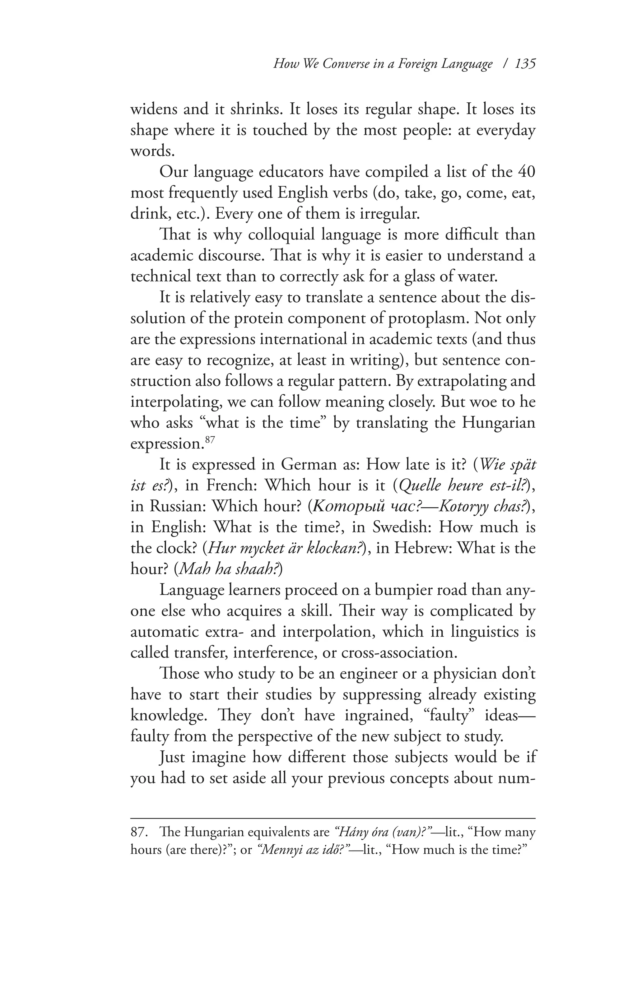 How We Converse in a Foreign Language / 135
widens and it shrinks. It loses its regular shape. It loses its
shape where it is touched by the most people: at everyday
words.
Our language educators have compiled a list of the 40
most frequently used English verbs (do, take, go, come, eat,
drink, etc.). Every one of them is irregular.
That is why colloquial language is more difficult than
academic discourse. That is why it is easier to understand a
technical text than to correctly ask for a glass of water.
It is relatively easy to translate a sentence about the dis-
solution of the protein component of protoplasm. Not only
are the expressions international in academic texts (and thus
are easy to recognize, at least in writing), but sentence con-
struction also follows a regular pattern. By extrapolating and
interpolating, we can follow meaning closely. But woe to he
who asks “what is the time” by translating the Hungarian
expression.87
It is expressed in German as: How late is it? (Wie spät
ist es?), in French: Which hour is it (Quelle heure est-il?),
in Russian: Which hour? (Который час?—Kotoryy chas?),
in English: What is the time?, in Swedish: How much is
the clock? (Hur mycket är klockan?), in Hebrew: What is the
hour? (Mah ha shaah?)
Language learners proceed on a bumpier road than any-
one else who acquires a skill. Their way is complicated by
automatic extra- and interpolation, which in linguistics is
called transfer, interference, or cross-association.
Those who study to be an engineer or a physician don’t
have to start their studies by suppressing already existing
knowledge. They don’t have ingrained, “faulty” ideas—
faulty from the perspective of the new subject to study.
Just imagine how different those subjects would be if
you had to set aside all your previous concepts about num-
87.	 The Hungarian equivalents are “Hány óra (van)?”—lit., “How many
hours (are there)?”; or “Mennyi az idő?”—lit., “How much is the time?”
 