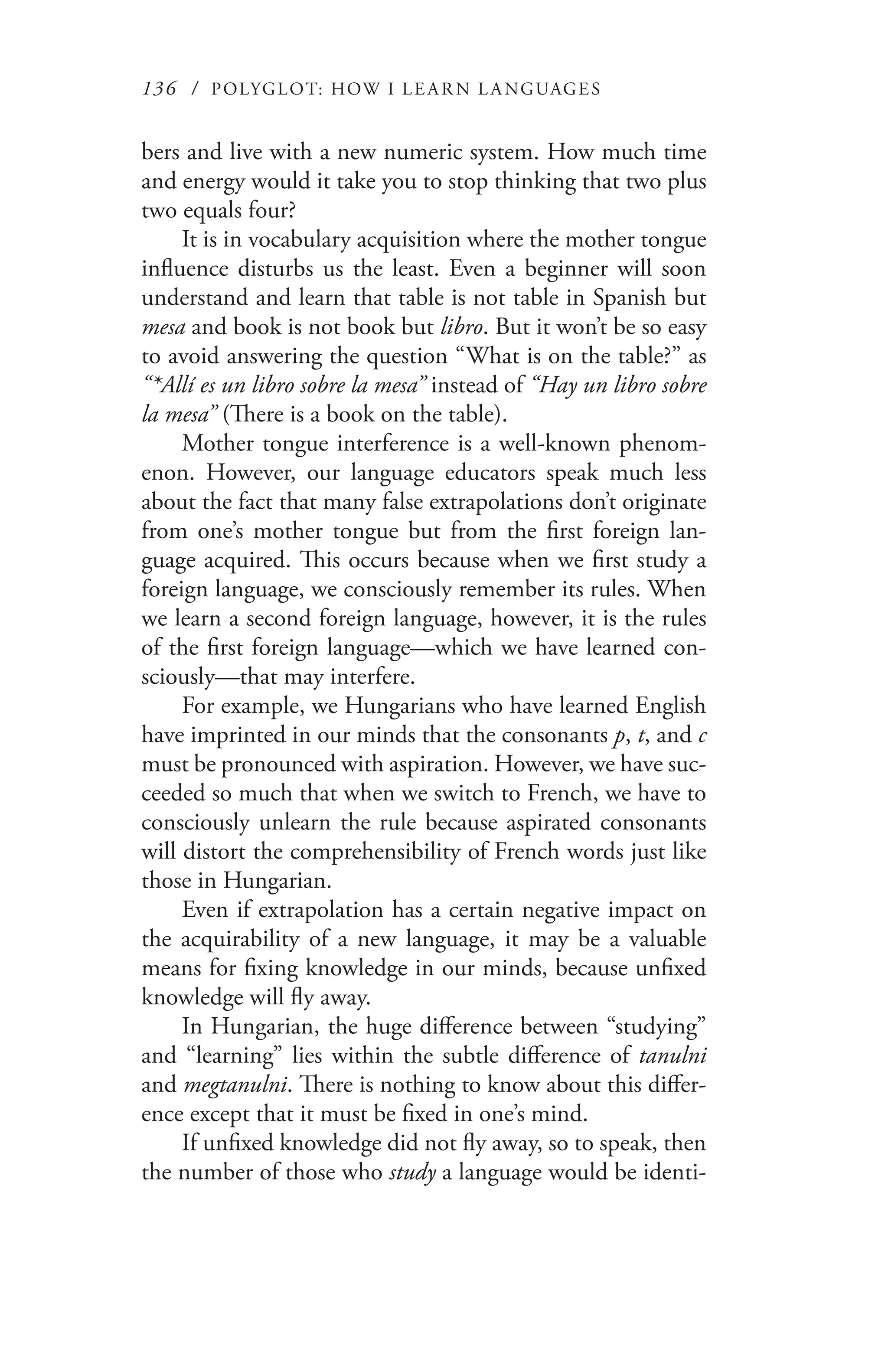 136 / POLYGLOT: HOW I LE AR N L A NGUAGES
bers and live with a new numeric system. How much time
and energy would it take you to stop thinking that two plus
two equals four?
It is in vocabulary acquisition where the mother tongue
influence disturbs us the least. Even a beginner will soon
understand and learn that table is not table in Spanish but
mesa and book is not book but libro. But it won’t be so easy
to avoid answering the question “What is on the table?” as
“*Allí es un libro sobre la mesa” instead of “Hay un libro sobre
la mesa” (There is a book on the table).
Mother tongue interference is a well-known phenom-
enon. However, our language educators speak much less
about the fact that many false extrapolations don’t originate
from one’s mother tongue but from the first foreign lan-
guage acquired. This occurs because when we first study a
foreign language, we consciously remember its rules. When
we learn a second foreign language, however, it is the rules
of the first foreign language—which we have learned con-
sciously—that may interfere.
For example, we Hungarians who have learned English
have imprinted in our minds that the consonants p, t, and c
must be pronounced with aspiration. However, we have suc-
ceeded so much that when we switch to French, we have to
consciously unlearn the rule because aspirated consonants
will distort the comprehensibility of French words just like
those in Hungarian.
Even if extrapolation has a certain negative impact on
the acquirability of a new language, it may be a valuable
means for fixing knowledge in our minds, because unfixed
knowledge will fly away.
In Hungarian, the huge difference between “studying”
and “learning” lies within the subtle difference of tanulni
and megtanulni. There is nothing to know about this differ-
ence except that it must be fixed in one’s mind.
If unfixed knowledge did not fly away, so to speak, then
the number of those who study a language would be identi-
 