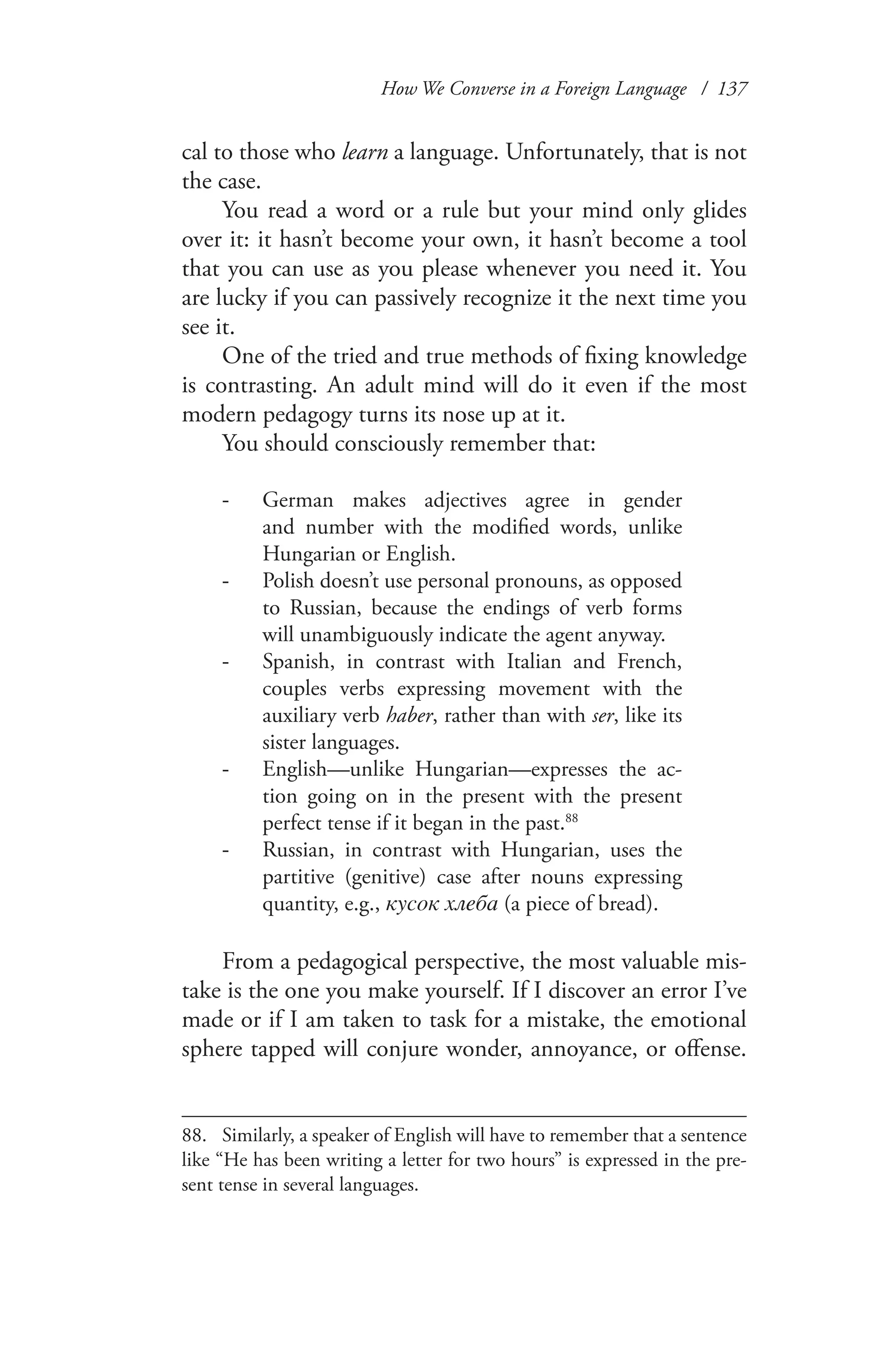 How We Converse in a Foreign Language / 137
cal to those who learn a language. Unfortunately, that is not
the case.
You read a word or a rule but your mind only glides
over it: it hasn’t become your own, it hasn’t become a tool
that you can use as you please whenever you need it. You
are lucky if you can passively recognize it the next time you
see it.
One of the tried and true methods of fixing knowledge
is contrasting. An adult mind will do it even if the most
modern pedagogy turns its nose up at it.
You should consciously remember that:
German makes adjectives agree in gender--
and number with the modified words, unlike
Hungarian or English.
Polish doesn’t use personal pronouns, as opposed--
to Russian, because the endings of verb forms
will unambiguously indicate the agent anyway.
Spanish, in contrast with-- Italian and French,
couples verbs expressing movement with the
auxiliary verb haber, rather than with ser, like its
sister languages.
English—unlike-- Hungarian—expresses the ac-
tion going on in the present with the present
perfect tense if it began in the past.88
Russian, in contrast with-- Hungarian, uses the
partitive (genitive) case after nouns expressing
quantity, e.g., кусок хлеба (a piece of bread).
From a pedagogical perspective, the most valuable mis-
take is the one you make yourself. If I discover an error I’ve
made or if I am taken to task for a mistake, the emotional
sphere tapped will conjure wonder, annoyance, or offense.
88.	 Similarly, a speaker of English will have to remember that a sentence
like “He has been writing a letter for two hours” is expressed in the pre-
sent tense in several languages.
 