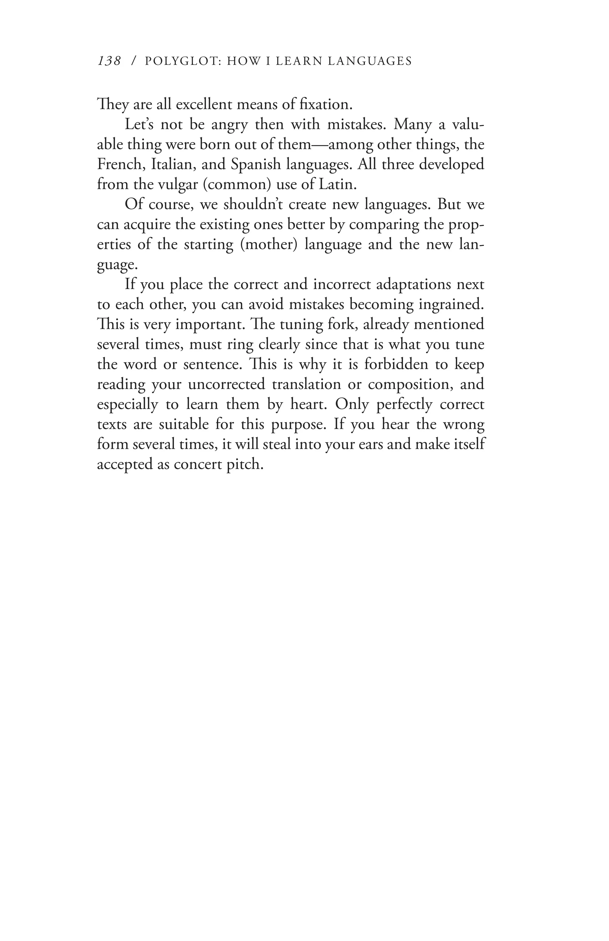 138 / POLYGLOT: HOW I LE AR N L A NGUAGES
They are all excellent means of fixation.
Let’s not be angry then with mistakes. Many a valu-
able thing were born out of them—among other things, the
French, Italian, and Spanish languages. All three developed
from the vulgar (common) use of Latin.
Of course, we shouldn’t create new languages. But we
can acquire the existing ones better by comparing the prop-
erties of the starting (mother) language and the new lan-
guage.
If you place the correct and incorrect adaptations next
to each other, you can avoid mistakes becoming ingrained.
This is very important. The tuning fork, already mentioned
several times, must ring clearly since that is what you tune
the word or sentence. This is why it is forbidden to keep
reading your uncorrected translation or composition, and
especially to learn them by heart. Only perfectly correct
texts are suitable for this purpose. If you hear the wrong
form several times, it will steal into your ears and make itself
accepted as concert pitch.
 