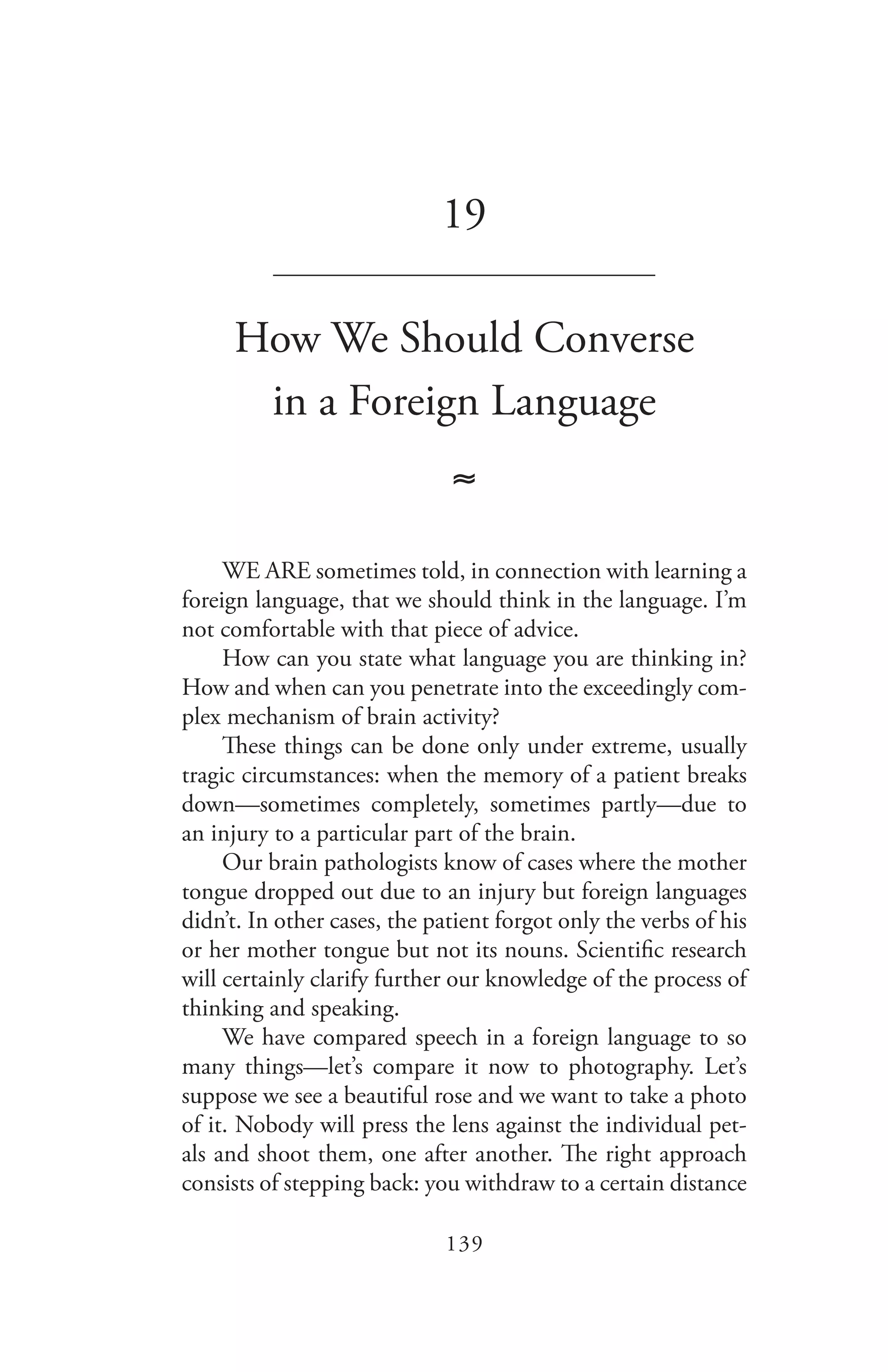 139
19
_______________________________
How We Should Converse
in a Foreign Language
≈
WE ARE sometimes told, in connection with learning a
foreign language, that we should think in the language. I’m
not comfortable with that piece of advice.
How can you state what language you are thinking in?
How and when can you penetrate into the exceedingly com-
plex mechanism of brain activity?
These things can be done only under extreme, usually
tragic circumstances: when the memory of a patient breaks
down—sometimes completely, sometimes partly—due to
an injury to a particular part of the brain.
Our brain pathologists know of cases where the mother
tongue dropped out due to an injury but foreign languages
didn’t. In other cases, the patient forgot only the verbs of his
or her mother tongue but not its nouns. Scientific research
will certainly clarify further our knowledge of the process of
thinking and speaking.
We have compared speech in a foreign language to so
many things—let’s compare it now to photography. Let’s
suppose we see a beautiful rose and we want to take a photo
of it. Nobody will press the lens against the individual pet-
als and shoot them, one after another. The right approach
consists of stepping back: you withdraw to a certain distance
 