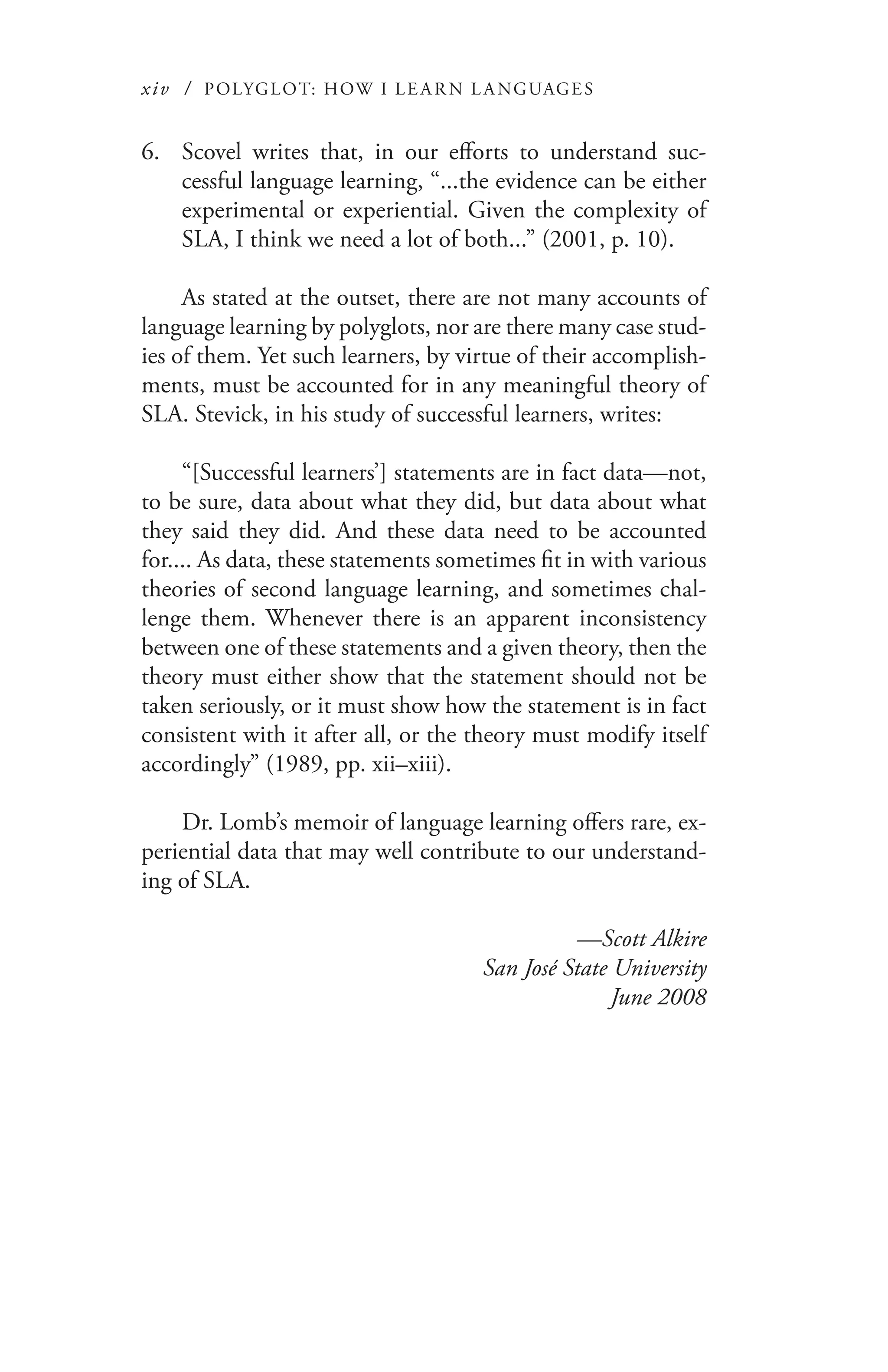 xiv / POLYGLOT: HOW I LE AR N L A NGUAGES
Scovel writes that, in our efforts to understand suc-6.	
cessful language learning, “...the evidence can be either
experimental or experiential. Given the complexity of
SLA, I think we need a lot of both...” (2001, p. 10).
As stated at the outset, there are not many accounts of
language learning by polyglots, nor are there many case stud-
ies of them. Yet such learners, by virtue of their accomplish-
ments, must be accounted for in any meaningful theory of
SLA. Stevick, in his study of successful learners, writes:
“[Successful learners’] statements are in fact data—not,
to be sure, data about what they did, but data about what
they said they did. And these data need to be accounted
for.... As data, these statements sometimes fit in with various
theories of second language learning, and sometimes chal-
lenge them. Whenever there is an apparent inconsistency
between one of these statements and a given theory, then the
theory must either show that the statement should not be
taken seriously, or it must show how the statement is in fact
consistent with it after all, or the theory must modify itself
accordingly” (1989, pp. xii–xiii).
Dr. Lomb’s memoir of language learning offers rare, ex-
periential data that may well contribute to our understand-
ing of SLA.
—Scott Alkire
San José State University
June 2008
 
